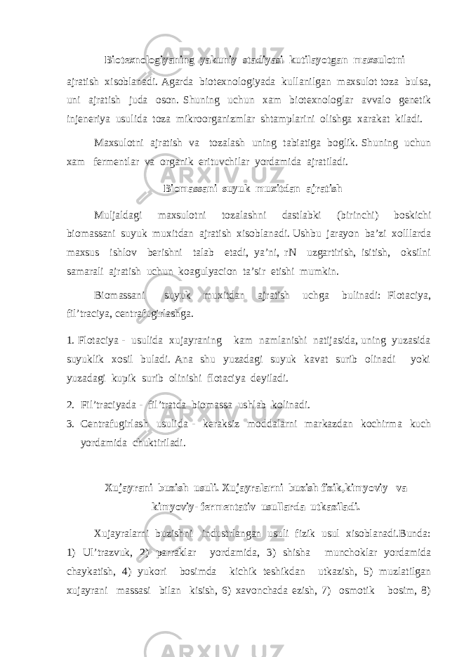  Biotexnologiyaning yakuniy stadiyasi kutilayotgan maxsulotni ajratish xisoblanadi. Agarda biotexnologiyada kullanilgan maxsulot toza bulsa, uni ajratish juda oson. Shuning uchun xam biotexnologlar avvalo genetik injeneriya usulida toza mikroorganizmlar shtamplarini olishga xarakat kiladi. Maxsulotni ajratish va tozalash uning tabiatiga boglik. Shuning uchun xam fermentlar va organik erituvchilar yordamida ajratiladi. Biomassani suyuk muxitdan ajratish Muljaldagi maxsulotni tozalashni dastlabki (birinchi) boskichi biomassani suyuk muxitdan ajratish xisoblanadi. Ushbu jarayon ba’zi xolllarda maxsus ishlov berishni talab etadi, ya’ni, rN uzgartirish, isitish, oksilni samarali ajratish uchun koagulyacion ta’sir etishi mumkin. Biomassani suyuk muxitdan ajratish uchga bulinadi: Flotaciya, fil’traciya, centrafugirlashga. 1. Flotaciya - usulida xujayraning kam namlanishi natijasida, uning yuzasida suyuklik xosil buladi. Ana shu yuzadagi suyuk kavat surib olinadi yoki yuzadagi kupik surib olinishi flotaciya deyiladi. 2. Fil’traciyada - fil’tratda biomassa ushlab kolinadi. 3. Centrafugirlash usulida - keraksiz moddalarni markazdan kochirma kuch yordamida chuktiriladi. Xujayrani buzish usuli. Xujayralarni buzish fizik,kimyoviy va kimyoviy- fermentativ usullarda utkaziladi. Xujayralarni buzishni industrlangan usuli fizik usul xisoblanadi.Bunda: 1) Ul’trazvuk, 2) parraklar yordamida, 3) shisha munchoklar yordamida chaykatish, 4) yukori bosimda kichik teshikdan utkazish, 5) muzlatilgan xujayrani massasi bilan kisish, 6) xavonchada ezish, 7) osmotik bosim, 8) 