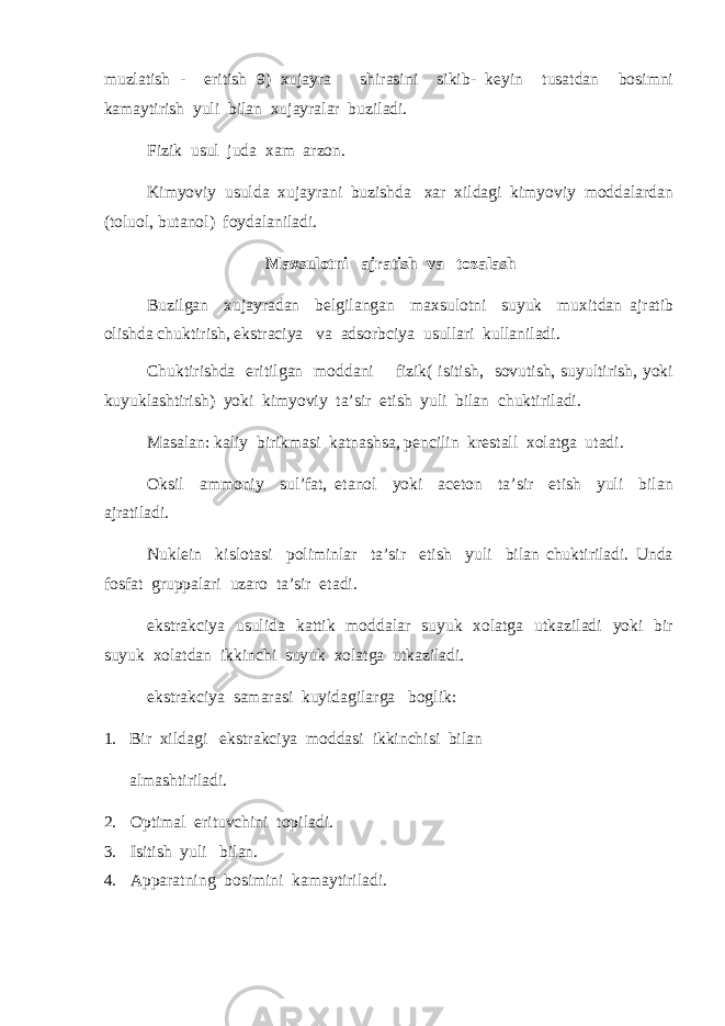 muzlatish - eritish 9) xujayra shirasini sikib- keyin tusatdan bosimni kamaytirish yuli bilan xujayralar buziladi. Fizik usul juda xam arzon. Kimyoviy usulda xujayrani buzishda xar xildagi kimyoviy moddalardan (toluol, butanol) foydalaniladi. Maxsulotni ajratish va tozalash Buzilgan xujayradan belgilangan maxsulotni suyuk muxitdan ajratib olishda chuktirish, ekstraciya va adsorbciya usullari kullaniladi. Chuktirishda eritilgan moddani fizik( isitish, sovutish, suyultirish, yoki kuyuklashtirish) yoki kimyoviy ta’sir etish yuli bilan chuktiriladi. Masalan: kaliy birikmasi katnashsa, pencilin krestall xolatga utadi. Oksil ammoniy sul’fat, etanol yoki aceton ta’sir etish yuli bilan ajratiladi. Nuklein kislotasi poliminlar ta’sir etish yuli bilan chuktiriladi. Unda fosfat gruppalari uzaro ta’sir etadi. ekstrakciya usulida kattik moddalar suyuk xolatga utkaziladi yoki bir suyuk xolatdan ikkinchi suyuk xolatga utkaziladi. ekstrakciya samarasi kuyidagilarga boglik: 1. Bir xildagi ekstrakciya moddasi ikkinchisi bilan almashtiriladi. 2. Optimal erituvchini topiladi. 3. Isitish yuli bilan. 4. Apparatning bosimini kamaytiriladi. 