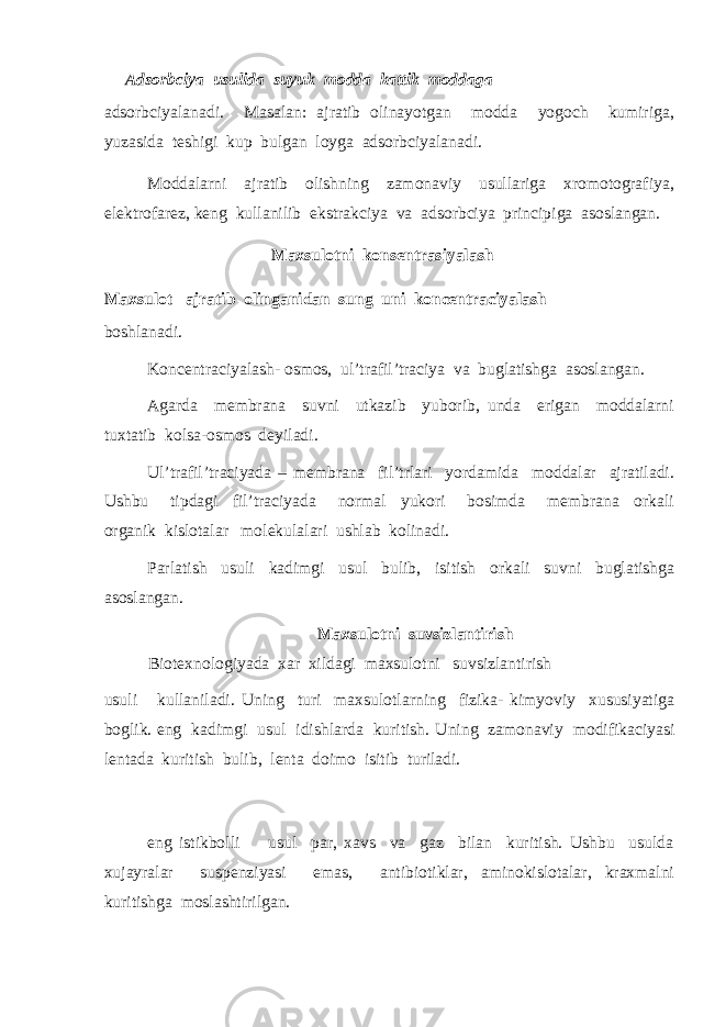  Adsorbciya usulida suyuk modda kattik moddaga adsorbciyalanadi. Masalan: ajratib olinayotgan modda yogoch kumiriga, yuzasida teshigi kup bulgan loyga adsorbciyalanadi. Moddalarni ajratib olishning zamonaviy usullariga xromotografiya, elektrofarez, keng kullanilib ekstrakciya va adsorbciya principiga asoslangan. Maxsulotni kon s entra s iyalash Maxsulot ajratib olinganidan sung uni koncentraciyalash boshlanadi. Koncentraciyalash- osmos, ul’trafil’traciya va buglatishga asoslangan. Agarda membrana suvni utkazib yuborib, unda erigan moddalarni tuxtatib kolsa-osmos deyiladi. Ul’trafil’traciyada – membrana fil’trlari yordamida moddalar ajratiladi. Ushbu tipdagi fil’traciyada normal yukori bosimda membrana orkali organik kislotalar molekulalari ushlab kolinadi. Parlatish usuli kadimgi usul bulib, isitish orkali suvni buglatishga asoslangan. Maxsulotni suvsizlantirish Biotexnologiyada xar xildagi maxsulotni suvsizlantirish usuli kullaniladi. Uning turi maxsulotlarning fizika- kimyoviy xususiyatiga boglik. eng kadimgi usul idishlarda kuritish. Uning zamonaviy modifikaciyasi lentada kuritish bulib, lenta doimo isitib turiladi. eng istikbolli usul par, xavs va gaz bilan kuritish. Ushbu usulda xujayralar suspenziyasi emas, antibiotiklar, aminokislotalar, kraxmalni kuritishga moslashtirilgan. 