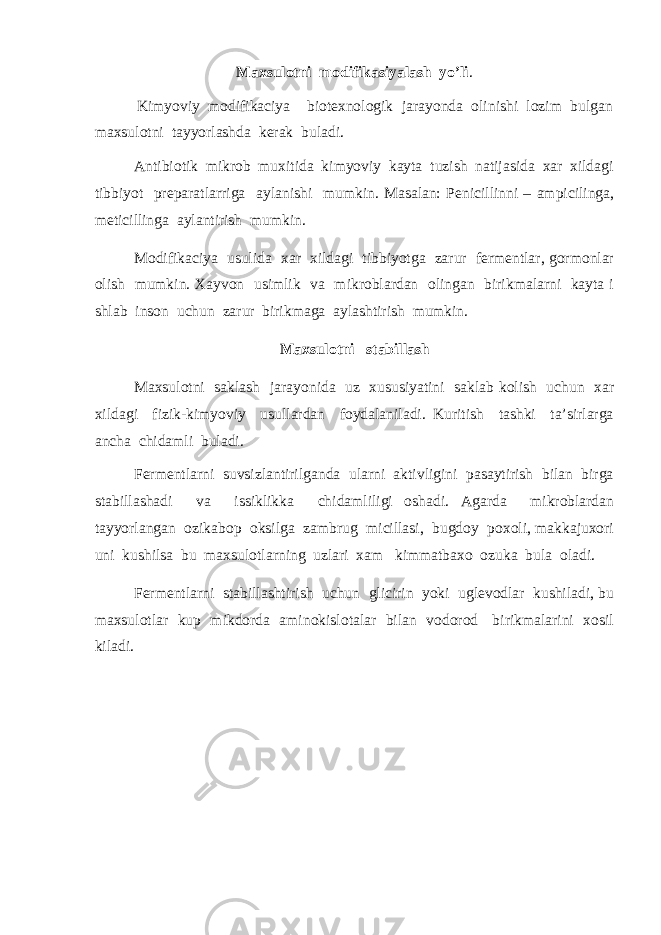 Maxsulotni modifikasiyalash yo’li . Kimyoviy modifikaciya biotexnologik jarayonda olinishi lozim bulgan maxsulotni tayyorlashda kerak buladi. Antibiotik mikrob muxitida kimyoviy kayta tuzish natijasida xar xildagi tibbiyot preparatlarriga aylanishi mumkin. Masalan: Penicillinni – ampicilinga, meticillinga aylantirish mumkin. Modifikaciya usulida xar xildagi tibbiyotga zarur fermentlar, gormonlar olish mumkin. Xayvon usimlik va mikroblardan olingan birikmalarni kayta i shlab inson uchun zarur birikmaga aylashtirish mumkin. Maxsulotni stabillash Maxsulotni saklash jarayonida uz xususiyatini saklab kolish uchun xar xildagi fizik-kimyoviy usullardan foydalaniladi. Kuritish tashki ta’sirlarga ancha chidamli buladi. Fermentlarni suvsizlantirilganda ularni aktivligini pasaytirish bilan birga stabillashadi va issiklikka chidamliligi oshadi. Agarda mikroblardan tayyorlangan ozikabop oksilga zambrug micillasi, bugdoy poxoli, makkajuxori uni kushilsa bu maxsulotlarning uzlari xam kimmatbaxo ozuka bula oladi. Fermentlarni stabillashtirish uchun glicirin yoki uglevodlar kushiladi, bu maxsulotlar kup mikdorda aminokislotalar bilan vodorod birikmalarini xosil kiladi. 