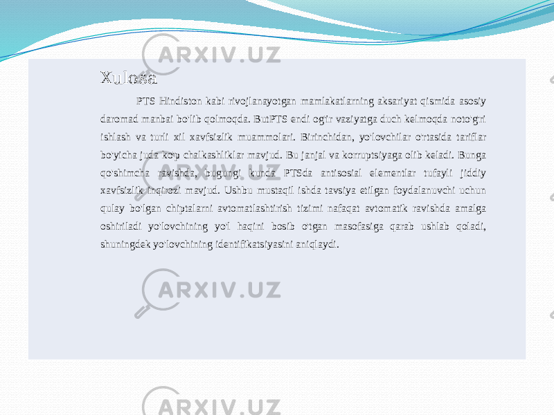 Xulosa PTS Hindiston kabi rivojlanayotgan mamlakatlarning aksariyat qismida asosiy daromad manbai bo&#39;lib qolmoqda. ButPTS endi og&#39;ir vaziyatga duch kelmoqda noto&#39;g&#39;ri ishlash va turli xil xavfsizlik muammolari. Birinchidan, yo&#39;lovchilar o&#39;rtasida tariflar bo&#39;yicha juda ko&#39;p chalkashliklar mavjud. Bu janjal va korruptsiyaga olib keladi. Bunga qo&#39;shimcha ravishda, bugungi kunda PTSda antisosial elementlar tufayli jiddiy xavfsizlik inqirozi mavjud. Ushbu mustaqil ishda tavsiya etilgan foydalanuvchi uchun qulay bo&#39;lgan chiptalarni avtomatlashtirish tizimi nafaqat avtomatik ravishda amalga oshiriladi yo&#39;lovchining yo&#39;l haqini bosib o&#39;tgan masofasiga qarab ushlab qoladi, shuningdek yo&#39;lovchining identifikatsiyasini aniqlaydi. 