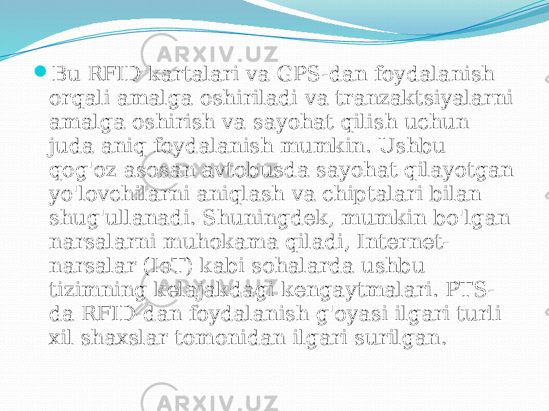  Bu RFID kartalari va GPS-dan foydalanish orqali amalga oshiriladi va tranzaktsiyalarni amalga oshirish va sayohat qilish uchun juda aniq foydalanish mumkin. Ushbu qog&#39;oz asosan avtobusda sayohat qilayotgan yo&#39;lovchilarni aniqlash va chiptalari bilan shug&#39;ullanadi. Shuningdek, mumkin bo&#39;lgan narsalarni muhokama qiladi, Internet- narsalar (IoT) kabi sohalarda ushbu tizimning kelajakdagi kengaytmalari. PTS- da RFID-dan foydalanish g&#39;oyasi ilgari turli xil shaxslar tomonidan ilgari surilgan. 