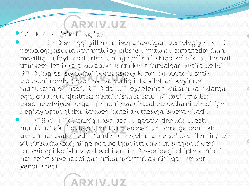  1.1 RFID tizimi haqida  RFID so&#39;nggi yillarda rivojlanayotgan texnologiya. RFID texnologiyasidan samarali foydalanish mumkin samaradorlikka moyilligi tufayli dasturlar. Uning qo&#39;llanilishiga kelsak, bu tranzit transportlar ikkala kuzatuv uchun keng tarqalgan vosita bo&#39;ldi. RFIDning asosiy tizimi ikkita asosiy komponentdan iborat: o&#39;quvchi(reader) sxemasi va yorlig&#39;i, tafsilotlari keyinroq muhokama qilinadi. RFID da IoT foydalanish katta afzalliklarga ega, chunki u ajralmas qismi hisoblanadi. IoT ma&#39;lumotlar ekspluatatsiyasi orqali jismoniy va virtual ob&#39;ektlarni bir-biriga bog&#39;laydigan global tarmoq infratuzilmasiga ishora qiladi.  PTS-ni IoT-ni tatbiq etish uchun qadam deb hisoblash mumkin. Taklif etilayotgan tizim asosan uni amalga oshirish uchun harakat qiladi. Kundalik sayohatlarda yo&#39;lovchilarning bir xil kirish imkoniyatiga ega bo&#39;lgan turli avtobus agentliklari o&#39;rtasidagi kelishuv yo&#39;lovchilar RFID asosidagi chiptalarni olib har safar sayohat qilganlarida avtomatlashtirilgan server yangilanadi. 