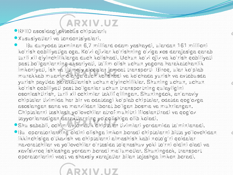  RFID asosidagi avtobus chiptalari:  Xususiyatlari va tendentsiyalari.  Bu dunyoda taxminan 6,7 milliard odam yashaydi, ulardan 161 millioni ko&#39;rish qobiliyatiga ega. Ko&#39;zi ojizlar ko&#39;rishning o&#39;ziga xos darajasiga qarab turli xil qiyinchiliklarga duch kelishadi. Uchun ko&#39;zi ojiz va ko&#39;rish qobiliyati past bo&#39;lganlarning aksariyati, ta&#39;lim olish uchun yagona harakatchanlik imkoniyati, ish va ijtimoiy aloqalar jamoat transporti Biroq, ular ko&#39;plab murakkab muammolarga duch kelishadi va ko&#39;chada yurish va avtobusda yurish paytida harakatlanish uchun qiyinchiliklar. Shuning uchun, uchun ko&#39;rish qobiliyati past bo&#39;lganlar uchun transportning qulayligini osonlashtirish, turli xil echimlar taklif qilingan. Shuningdek, an&#39;anaviy chiptalar tizimida har bir va odatdagi ko&#39;plab chiptalar, odatda qog&#39;ozga asoslangan sana va manzildan iborat bo&#39;lgan bosma va muhrlangan. Chiptalarni tashlash yo&#39;lovchilar atrof-muhitni ifloslantiradi va qog&#39;oz tayyorlanadigan daraxtlarning yo&#39;qolishiga olib keladi.  Shu sababli, echim avtomatik chiptalar tizimlari yordamida ta&#39;minlanadi.  Bu operatorlarning oldini olishga imkon beradi chiptalarni bitta yo&#39;lovchidan ikkinchisiga o&#39;tkazish va chiptalarni almashish kabi noto&#39;g&#39;ri qoidalar nazoratchilar va yo&#39;lovchilar o&#39;rtasida to&#39;qnashuv yoki to&#39;rni oldini oladi va xavfsizroq ishlashga yordam beradi ma&#39;lumotlar. Shuningdek, transport operatorlarini vaqt va shaxsiy xarajatlar bilan tejashga imkon beradi. 