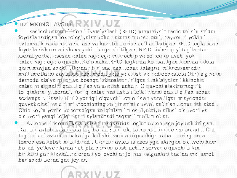  TIZIMNING TAVSIFI  Radiochastotani identifikatsiyalash (RFID) umumiydir radio to&#39;lqinlaridan foydalanadigan texnologiyalar uchun atama mahsulotni, hayvonni yoki ni avtomatik ravishda aniqlash va kuzatib borish qo&#39;llaniladigan RFID teglaridan foydalanish orqali shaxs yoki ularga kiritilgan. RFID tizimi quyidagilardan iborat yorliq, asosan antennaga ega mikrochip va so&#39;roq qiluvchi yoki antennaga ega o&#39;quvchi. Ko&#39;pincha RFID teglarda ko&#39;rsatilgan kamida ikkita qism mavjud shakl. Ulardan biri saqlash uchun integral mikrosxemadir ma&#39;lumotlarni qayta ishlash, modulyatsiya qilish va radiochastota (RF) signalini demodulatsiya qilish va boshqa ixtisoslashtirilgan funktsiyalar. Ikkinchisi – antenna signalni qabul qilish va uzatish uchun. O&#39;quvchi elektromagnit to&#39;lqinlarni yuboradi. Yorliq antennasi ushbu to&#39;lqinlarni qabul qilish uchun sozlangan. Passiv RFID yorlig&#39;i o&#39;quvchi tomonidan yaratilgan maydondan quvvat oladi va uni mikrochipning zanjirlarini quvvatlantirish uchun ishlatadi. Chip keyin yorliq yuboradigan to&#39;lqinlarni modulyatsiya qiladi o&#39;quvchi va o&#39;quvchi yangi to&#39;lqinlarni aylantiradi raqamli ma&#39;lumotlar.  Avtobusni identifikatsiyalash maqsadida teglar avtobusga joylashtirilgan. Har bir avtobusda ikkita teg bo&#39;ladi: biri old tomonda, ikkinchisi orqada. Old teg bo&#39;ladi avtobus bekatiga kelishi haqida o&#39;quvchiga xabar bering orqa tomon esa ketishini bildiradi. Har bir avtobus asosiyga ulangan o&#39;quvchi ham bo&#39;ladi yo&#39;lovchilardan chipta narxini olish uchun server o&#39;quvchi bilan biriktirilgan klaviatura orqali yo&#39;lovchilar jo&#39;nab ketganlari haqida ma&#39;lumot berishadi boradigan joylar. 