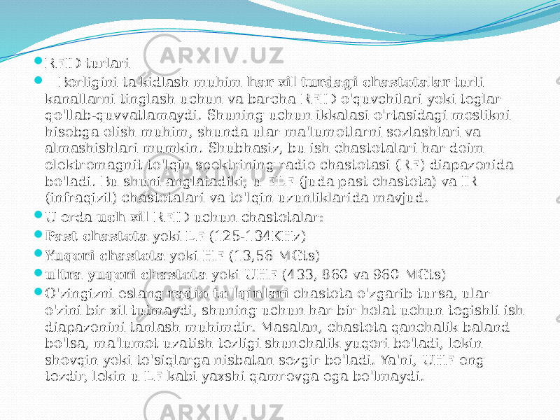  RFID turlari  Borligini ta&#39;kidlash muhim  har xil turdagi chastotalar  turli kanallarni tinglash uchun va barcha RFID o&#39;quvchilari yoki teglar qo&#39;llab-quvvatlamaydi. Shuning uchun ikkalasi o&#39;rtasidagi moslikni hisobga olish muhim, shunda ular ma&#39;lumotlarni sozlashlari va almashishlari mumkin. Shubhasiz, bu ish chastotalari har doim elektromagnit to&#39;lqin spektrining radio chastotasi (RF) diapazonida bo&#39;ladi. Bu shuni anglatadiki, u ELF (juda past chastota) va IR (infraqizil) chastotalari va to&#39;lqin uzunliklarida mavjud.  U erda  uch xil  RFID uchun chastotalar:  Past chastota  yoki LF (125-134KHz)  Yuqori chastota  yoki HF (13,56 MGts)  ultra yuqori chastota  yoki UHF (433, 860 va 960 MGts)  O&#39;zingizni eslang  radio to&#39;lqinlari  chastota o&#39;zgarib tursa, ular o&#39;zini bir xil tutmaydi, shuning uchun har bir holat uchun tegishli ish diapazonini tanlash muhimdir. Masalan, chastota qanchalik baland bo&#39;lsa, ma&#39;lumot uzatish tezligi shunchalik yuqori bo&#39;ladi, lekin shovqin yoki to&#39;siqlarga nisbatan sezgir bo&#39;ladi. Ya&#39;ni, UHF eng tezdir, lekin u LF kabi yaxshi qamrovga ega bo&#39;lmaydi. 