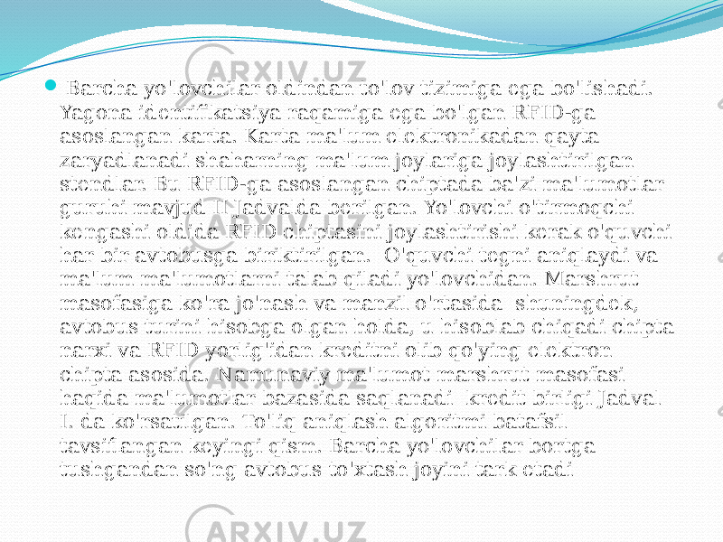  Barcha yo&#39;lovchilar oldindan to&#39;lov tizimiga ega bo&#39;lishadi. Yagona identifikatsiya raqamiga ega bo&#39;lgan RFID-ga asoslangan karta. Karta ma&#39;lum elektronikadan qayta zaryadlanadi shaharning ma&#39;lum joylariga joylashtirilgan stendlar. Bu RFID-ga asoslangan chiptada ba&#39;zi ma&#39;lumotlar guruhi mavjud II Jadvalda berilgan. Yo&#39;lovchi o&#39;tirmoqchi kengashi oldida RFID chiptasini joylashtirishi kerak o&#39;quvchi har bir avtobusga biriktirilgan. O&#39;quvchi tegni aniqlaydi va ma&#39;lum ma&#39;lumotlarni talab qiladi yo&#39;lovchidan. Marshrut masofasiga ko&#39;ra jo&#39;nash va manzil o&#39;rtasida shuningdek, avtobus turini hisobga olgan holda, u hisoblab chiqadi chipta narxi va RFID yorlig&#39;idan kreditni olib qo&#39;ying elektron chipta asosida. Namunaviy ma&#39;lumot marshrut masofasi haqida ma&#39;lumotlar bazasida saqlanadi kredit birligi Jadval I. da ko&#39;rsatilgan. To&#39;liq aniqlash algoritmi batafsil tavsiflangan keyingi qism. Barcha yo&#39;lovchilar bortga tushgandan so&#39;ng avtobus to&#39;xtash joyini tark etadi 