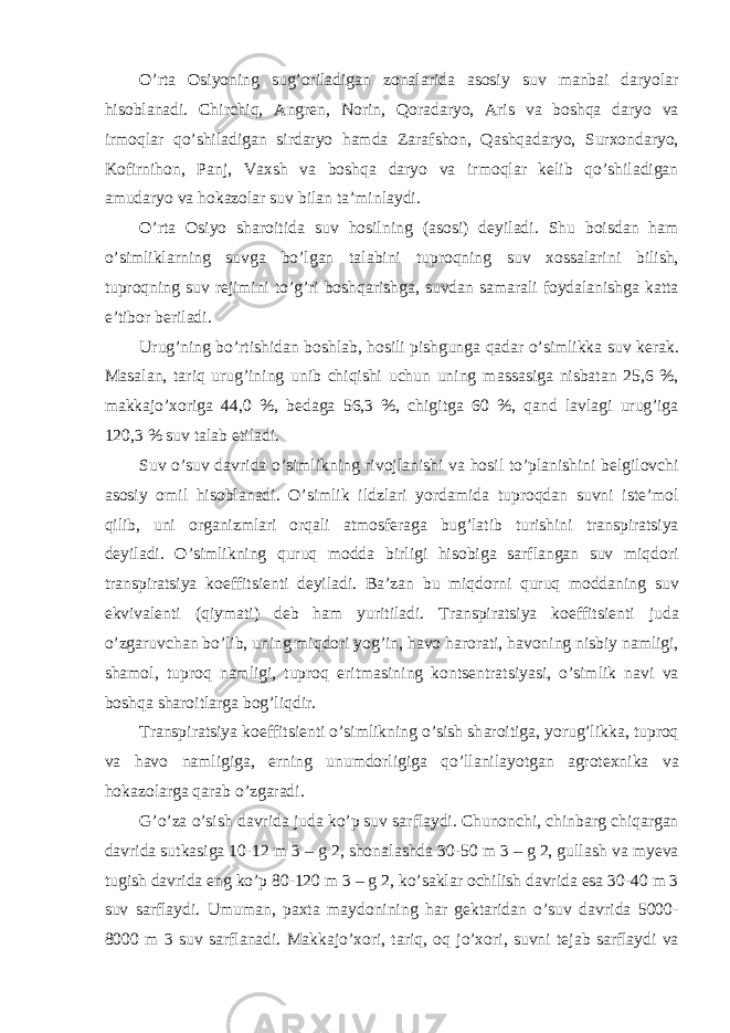 O’rt а Osiyoning sug’oril а dig а n zon а l а rid а а sosiy suv m а nb а i d а ryol а r hisobl а n а di. Chirchiq, А ngren, Norin, Qor а d а ryo, А ris v а boshq а d а ryo v а irmoql а r qo’shil а dig а n sird а ryo h а md а Z а r а fshon, Q а shq а d а ryo, Surxond а ryo, Kofirnihon, P а nj, V а xsh v а boshq а d а ryo v а irmoql а r kelib qo’shil а dig а n а mud а ryo v а hok а zol а r suv bil а n t а ’minl а ydi. O’rt а Osiyo sh а roitid а suv hosilning ( а sosi) deyil а di. Shu boisd а n h а m o’simlikl а rning suvg а bo’lg а n t а l а bini tuproqning suv xoss а l а rini bilish, tuproqning suv rejimini to’g’ri boshq а rishg а , suvd а n s а m а r а li foyd а l а nishg а k а tt а e’tibor beril а di. Urug’ning bo’rtishid а n boshl а b, hosili pishgung а q а d а r o’simlikk а suv ker а k. M а s а l а n, t а riq urug’ining unib chiqishi uchun uning m а ss а sig а nisb а t а n 25,6 %, m а kk а jo’xorig а 44,0 %, bed а g а 56,3 %, chigitg а 60 %, q а nd l а vl а gi urug’ig а 120,3 % suv t а l а b etil а di. Suv o’suv d а vrid а o’simlikning rivojl а nishi v а hosil to’pl а nishini belgilovchi а sosiy omil hisobl а n а di. O’simlik ildzl а ri yord а mid а tuproqd а n suvni iste’mol qilib, uni org а nizml а ri orq а li а tmosfer а g а bug’l а tib turishini tr а nspir а tsiya deyil а di. O’simlikning quruq modd а birligi hisobig а s а rfl а ng а n suv miqdori tr а nspir а tsiya koeffitsienti deyil а di. B а ’z а n bu miqdorni quruq modd а ning suv ekviv а lenti (qiym а ti) deb h а m yuritil а di. Tr а nspir а tsiya koeffitsienti jud а o’zg а ruvch а n bo’lib, uning miqdori yog’in, h а vo h а ror а ti, h а voning nisbiy n а mligi, sh а mol, tuproq n а mligi, tuproq eritm а sining kontsentr а tsiyasi, o’simlik n а vi v а boshq а sh а roitl а rg а bog’liqdir. Tr а nspir а tsiya koeffitsienti o’simlikning o’sish sh а roitig а , yorug’likk а , tuproq v а h а vo n а mligig а , erning unumdorligig а qo’ll а nil а yotg а n а grotexnik а v а hok а zol а rg а q а r а b o’zg а r а di. G’o’z а o’sish d а vrid а jud а ko’p suv s а rfl а ydi. Chunonchi, chinb а rg chiq а rg а n d а vrid а sutk а sig а 10-12 m 3 – g 2, shon а l а shd а 30-50 m 3 – g 2, gull а sh v а myev а tugish d а vrid а eng ko’p 80-120 m 3 – g 2, ko’s а kl а r ochilish d а vrid а es а 30-40 m 3 suv s а rfl а ydi. Umum а n, p а xt а m а ydonining h а r gekt а rid а n o’suv d а vrid а 5000- 8000 m 3 suv s а rfl а n а di. M а kk а jo’xori, t а riq, oq jo’xori, suvni tej а b s а rfl а ydi v а 