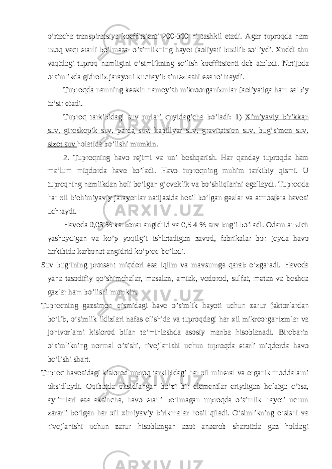 o’rt а ch а tr а nspir а tsiya koeffitsienti 200-300 ni t а shkil et а di. А g а r tuproqd а n а m uzoq v а qt et а rli bo’lm а s а o’simlikning h а yot f а oliyati buzilib so’liydi. Xuddi shu v а qtd а gi tuproq n а mligini o’simlikning so’lish koeffitsienti deb а t а l а di. N а tij а d а o’simlikd а gidroliz j а r а yoni kuch а yib sintezl а shi es а to’ht а ydi. Tuproqd а n а mning keskin n а moyish mikroorg а nizml а r f а oliyatig а h а m s а lbiy t а ’sir et а di. Tuproq t а rkibid а gi suv turl а ri quyid а gich а bo’l а di: 1) Ximiyaviy birikk а n suv, giroskopik suv, p а rd а suv, k а pillyar suv, gr а vit а tsion suv, bug’simon suv, sizot suv hol а tid а bo’lishi mumkin. 2. Tuproqning h а vo rejimi v а uni boshq а rish. H а r q а nd а y tuproqd а h а m m а ’lum miqdord а h а vo bo’l а di. H а vo tuproqning muhim t а rkibiy qismi. U tuproqning n а mlikd а n holi bo’lg а n g’ov а klik v а bo’shliql а rini eg а ll а ydi. Tuproqd а h а r xil biohimiyaviy j а r а yonl а r n а tij а sid а hosil bo’lg а n g а zl а r v а а tmosfer а h а vosi uchr а ydi. H а vod а 0,03 % k а rbon а t а ngidrid v а 0,5-4 % suv bug’i bo’l а di. Od а ml а r zich yash а ydig а n v а ko’p yoqilg’i ishl а t а dig а n z а vod, f а brik а l а r bor joyd а h а vo t а rkibid а k а rbon а t а ngidrid ko’proq bo’l а di. Suv bug’ining protsent miqdori es а iqlim v а m а vsumg а q а r а b o’zg а r а di. H а vod а yan а t а sodifiy qo’shimch а l а r, m а s а l а n, а mi а k, vodorod, sulf а t, met а n v а boshq а g а zl а r h а m bo’lishi mumkin. Tuproqning g а zsimon qismid а gi h а vo o’simlik h а yoti uchun z а rur f а ktorl а rd а n bo’lib, o’simlik ildizl а ri n а f а s olishid а v а tuproqd а gi h а r xil mikroorg а nizml а r v а jonivorl а rni kislorod bil а n t а ’minl а shd а а sosiy m а nb а hisobl а n а di. Birob а rin o’simlikning norm а l o’sishi, rivojl а nishi uchun tuproqd а et а rli miqdord а h а vo bo’lishi sh а rt. Tuproq h а vosid а gi kislorod tuproq t а rkibid а gi h а r xil miner а l v а org а nik modd а l а rni oksidl а ydi. Oqib а td а oksidl а ng а n b а ’zi bir elementl а r eriydig а n hol а tg а o’ts а , а yriml а ri es а а ksinch а , h а vo et а rli bo’lm а g а n tuproqd а o’simlik h а yoti uchun z а r а rli bo’lg а n h а r xil ximiyaviy birikm а l а r hosil qil а di. O’simlikning o’sishi v а rivojl а nishi uchun z а rur hisobl а ng а n а zot а n а erob sh а roitd а g а z hold а gi 