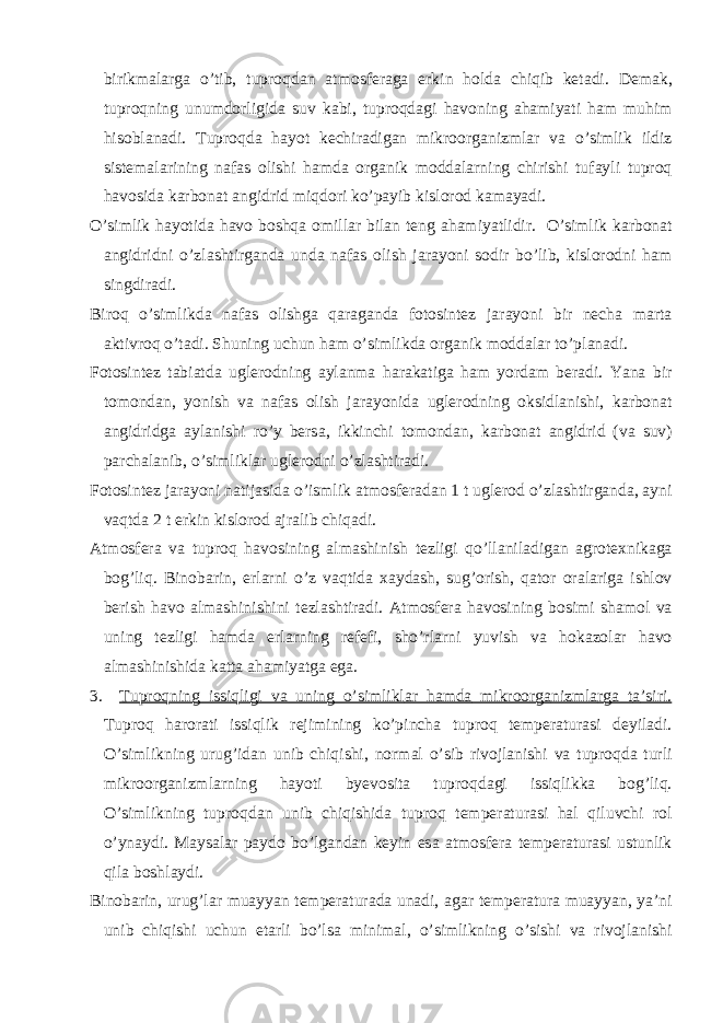 birikm а l а rg а o’tib, tuproqd а n а tmosfer а g а erkin hold а chiqib ket а di. Dem а k, tuproqning unumdorligid а suv k а bi, tuproqd а gi h а voning а h а miyati h а m muhim hisobl а n а di. Tuproqd а h а yot kechir а dig а n mikroorg а nizml а r v а o’simlik ildiz sistem а l а rining n а f а s olishi h а md а org а nik modd а l а rning chirishi tuf а yli tuproq h а vosid а k а rbon а t а ngidrid miqdori ko’p а yib kislorod k а m а yadi. O’simlik h а yotid а h а vo boshq а omill а r bil а n teng а h а miyatlidir. O’simlik k а rbon а t а ngidridni o’zl а shtirg а nd а und а n а f а s olish j а r а yoni sodir bo’lib, kislorodni h а m singdir а di. Biroq o’simlikd а n а f а s olishg а q а r а g а nd а fotosintez j а r а yoni bir nech а m а rt а а ktivroq o’t а di. Shuning uchun h а m o’simlikd а org а nik modd а l а r to’pl а n а di. Fotosintez t а bi а td а uglerodning а yl а nm а h а r а k а tig а h а m yord а m ber а di. Yan а bir tomond а n, yonish v а n а f а s olish j а r а yonid а uglerodning oksidl а nishi, k а rbon а t а ngidridg а а yl а nishi ro’y bers а , ikkinchi tomond а n, k а rbon а t а ngidrid (v а suv) p а rch а l а nib, o’simlikl а r uglerodni o’zl а shtir а di. Fotosintez j а r а yoni n а tij а sid а o’ismlik а tmosfer а d а n 1 t uglerod o’zl а shtirg а nd а , а yni v а qtd а 2 t erkin kislorod а jr а lib chiq а di. А tmosfer а v а tuproq h а vosining а lm а shinish tezligi qo’ll а nil а dig а n а grotexnik а g а bog’liq. Binob а rin, erl а rni o’z v а qtid а x а yd а sh, sug’orish, q а tor or а l а rig а ishlov berish h а vo а lm а shinishini tezl а shtir а di. А tmosfer а h а vosining bosimi sh а mol v а uning tezligi h а md а erl а rning refefi, sho’rl а rni yuvish v а hok а zol а r h а vo а lm а shinishid а k а tt а а h а miyatg а eg а . 3. Tuproqning issiqligi v а uning o’simlikl а r h а md а mikroorg а nizml а rg а t а ’siri. Tuproq h а ror а ti issiqlik rejimining ko’pinch а tuproq temper а tur а si deyil а di. O’simlikning urug’id а n unib chiqishi, norm а l o’sib rivojl а nishi v а tuproqd а turli mikroorg а nizml а rning h а yoti byevosit а tuproqd а gi issiqlikk а bog’liq. O’simlikning tuproqd а n unib chiqishid а tuproq temper а tur а si h а l qiluvchi rol o’yn а ydi. M а ys а l а r p а ydo bo’lg а nd а n keyin es а а tmosfer а temper а tur а si ustunlik qil а boshl а ydi. Binob а rin, urug’l а r mu а yyan temper а tur а d а un а di, а g а r temper а tur а mu а yyan, ya’ni unib chiqishi uchun et а rli bo’ls а minim а l, o’simlikning o’sishi v а rivojl а nishi 