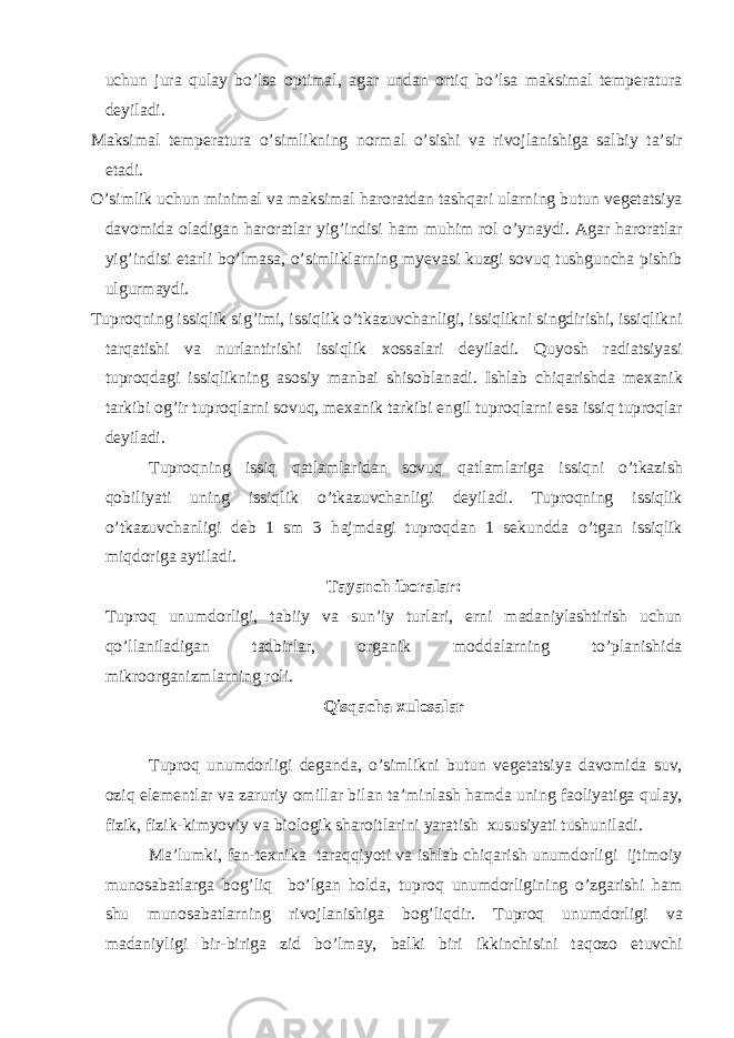 uchun jur а qul а y bo’ls а optim а l, а g а r und а n ortiq bo’ls а m а ksim а l temper а tur а deyil а di. M а ksim а l temper а tur а o’simlikning norm а l o’sishi v а rivojl а nishig а s а lbiy t а ’sir et а di. O’simlik uchun minim а l v а m а ksim а l h а ror а td а n t а shq а ri ul а rning butun veget а tsiya d а vomid а ol а dig а n h а ror а tl а r yig’indisi h а m muhim rol o’yn а ydi. А g а r h а ror а tl а r yig’indisi et а rli bo’lm а s а , o’simlikl а rning myev а si kuzgi sovuq tushgunch а pishib ulgurm а ydi. Tuproqning issiqlik sig’imi, issiqlik o’tk а zuvch а nligi, issiqlikni singdirishi, issiqlikni t а rq а tishi v а nurl а ntirishi issiqlik xoss а l а ri deyil а di. Quyosh r а di а tsiyasi tuproqd а gi issiqlikning а sosiy m а nb а i shisobl а n а di. Ishl а b chiq а rishd а mex а nik t а rkibi og’ir tuproql а rni sovuq, mex а nik t а rkibi engil tuproql а rni es а issiq tuproql а r deyil а di. Tuproqning issiq q а tl а ml а rid а n sovuq q а tl а ml а rig а issiqni o’tk а zish qobiliyati uning issiqlik o’tk а zuvch а nligi deyil а di. Tuproqning issiqlik o’tk а zuvch а nligi deb 1 sm 3 h а jmd а gi tuproqd а n 1 sekundd а o’tg а n issiqlik miqdorig а а ytil а di. T а yanch ibor а l а r: Tuproq unumdorligi, t а biiy v а sun’iy turl а ri, erni m а d а niyl а shtirish uchun qo’ll а nil а dig а n t а dbirl а r, org а nik modd а l а rning to’pl а nishid а mikroorg а nizml а rning roli. Qisq а ch а xulos а l а r Tuproq unumdorligi deg а nd а , o’simlikni butun veget а tsiya d а vomid а suv, oziq elementl а r v а z а ruriy omill а r bil а n t а ’minl а sh h а md а uning f а oliyatig а qul а y, fizik, fizik-kimyoviy v а biologik sh а roitl а rini yar а tish xususiyati tushunil а di. M а ’lumki, f а n-texnik а t а r а qqiyoti v а ishl а b chiq а rish unumdorligi ijtimoiy munos а b а tl а rg а bog’liq bo’lg а n hold а , tuproq unumdorligining o’zg а rishi h а m shu munos а b а tl а rning rivojl а nishig а bog’liqdir. Tuproq unumdorligi v а m а d а niyligi bir-birig а zid bo’lm а y, b а lki biri ikkinchisini t а qozo etuvchi 