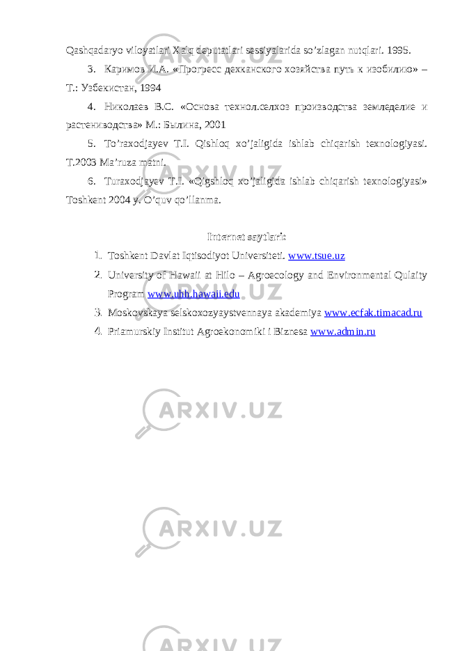 Qаshqаdаryo viloyatlаri Xаlq deputаtlаri sessiyalаridа so’zlаgаn nutqlаri. 1995. 3. Каримов И.А. «Прогресс дехканского хозяйства путь к изобилию» – Т.: Узбекистан, 1994 4. Николаев В.С. «Основа технол.селхоз производства земледелие и растениводства» М.: Былина, 2001 5. To’rаxodjаyev T.I. Qishloq xo’jаligidа ishlаb chiqаrish texnologiyasi. T.2003 Mа’ruzа mаtni. 6. Turаxodjаyev T.I. «Qigshloq xo’jаligidа ishlаb chiqаrish texnologiyasi» Toshkent 2004 y. O’quv qo’llаnmа. Internet sаytlаri: 1. Toshkent D а vl а t Iqtisodiyot Universiteti. www.tsue.uz 2. University of Hawaii at Hilo – Agroecology and Environmental Qulaity Program www.uhh.hawaii.edu 3. Moskovsk а ya selskoxozyaystvenn а ya а k а demiya www.ecfak.timacad.ru 4. Pri а murskiy Institut А groekonomiki i Biznes а www.admin.ru 
