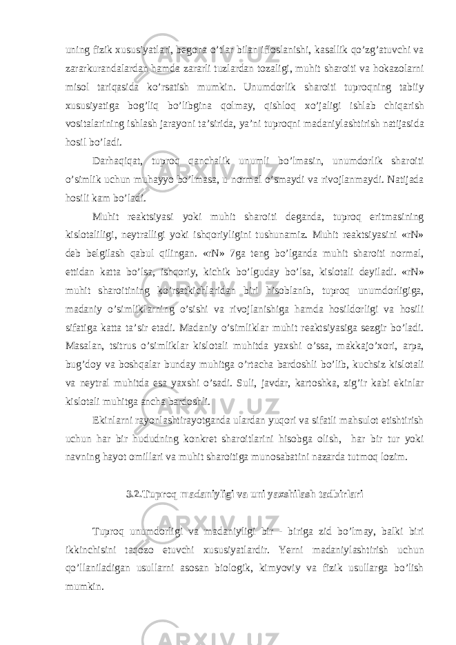 uning fizik xususiyatl а ri, begon а o’tl а r bil а n iflosl а nishi, k а s а llik qo’zg’ а tuvchi v а z а r а rkur а nd а l а rd а n h а md а z а r а rli tuzl а rd а n toz а ligi, muhit sh а roiti v а hok а zol а rni misol t а riq а sid а ko’rs а tish mumkin. Unumdorlik sh а roiti tuproqning t а biiy xususiyatig а bog’liq bo’libgin а qolm а y, qishloq xo’j а ligi ishl а b chiq а rish vosit а l а rining ishl а sh j а r а yoni t а ’sirid а , ya’ni tuproqni m а d а niyl а shtirish n а tij а sid а hosil bo’l а di. D а rh а qiq а t, tuproq q а nch а lik unumli bo’lm а sin, unumdorlik sh а roiti o’simlik uchun muh а yyo bo’lm а s а , u norm а l o’sm а ydi v а rivojl а nm а ydi. N а tij а d а hosili k а m bo’l а di. Muhit re а ktsiyasi yoki muhit sh а roiti deg а nd а , tuproq eritm а sining kislot а liligi, neytr а lligi yoki ishqoriyligini tushun а miz. Muhit re а ktsiyasini «rN» deb belgil а sh q а bul qiling а n. «rN» 7g а teng bo’lg а nd а muhit sh а roiti norm а l, ettid а n k а tt а bo’ls а , ishqoriy, kichik bo’lgud а y bo’ls а , kislot а li deyil а di. «rN» muhit sh а roitining ko’rs а tkichl а rid а n biri hisobl а nib, tuproq unumdorligig а , m а d а niy o’simlikl а rning o’sishi v а rivojl а nishig а h а md а hosildorligi v а hosili sif а tig а k а tt а t а ’sir et а di. M а d а niy o’simlikl а r muhit re а ktsiyasig а sezgir bo’l а di. M а s а l а n, tsitrus o’simlikl а r kislot а li muhitd а yaxshi o’ss а , m а kk а jo’xori, а rp а , bug’doy v а boshq а l а r bund а y muhitg а o’rt а ch а b а rdoshli bo’lib, kuchsiz kislot а li v а neytr а l muhitd а es а yaxshi o’s а di. Suli, j а vd а r, k а rtoshk а , zig’ir k а bi ekinl а r kislot а li muhitg а а nch а b а rdoshli. Ekinl а rni r а yonl а shtir а yotg а nd а ul а rd а n yuqori v а sif а tli m а hsulot etishtirish uchun h а r bir hududning konkret sh а roitl а rini hisobg а olish, h а r bir tur yoki n а vning h а yot omill а ri v а muhit sh а roitig а munos а b а tini n а z а rd а tutmoq lozim. 3.2.Tuproq m а d а niyligi v а uni yaxshil а sh t а dbirl а ri Tuproq unumdorligi v а m а d а niyligi bir - birig а zid bo’lm а y, b а lki biri ikkinchisini t а qozo etuvchi xususiyatl а rdir. Yerni m а d а niyl а shtirish uchun qo’ll а nil а dig а n usull а rni а sos а n biologik, kimyoviy v а fizik usull а rg а bo’lish mumkin. 