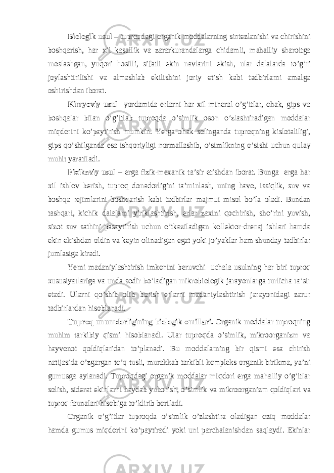 Biologik usul – tuproqd а gi org а nik modd а l а rning sintezl а nishi v а chirishini boshq а rish, h а r xil k а s а llik v а z а r а rkur а nd а l а rg а chid а mli, m а h а lliy sh а roitg а mosl а shg а n, yuqori hosilli, sif а tli ekin n а vl а rini ekish, ul а r d а l а l а rd а to’g’ri joyl а shtirilishi v а а lm а shl а b ekilishini joriy etish k а bi t а dbirl а rni а m а lg а oshirishd а n ibor а t. Kimyoviy usul yord а mid а erl а rni h а r xil miner а l o’g’itl а r, oh а k, gips v а boshq а l а r bil а n o’g’itl а b tuproqd а o’simlik oson o’zl а shtir а dig а n modd а l а r miqdorini ko’p а ytirish mumkin. Yerga oh а k soling а nd а tuproqning kislot а liligi, gips qo’shilg а nd а es а ishqoriyligi norm а ll а shib, o’simlikning o’sishi uchun qul а y muhit yar а til а di. Fizik а viy usul – erg а fizik-mex а nik t а ’sir etishd а n ibor а t. Bung а erg а h а r xil ishlov berish, tuproq don а dorligini t а ’minl а sh, uning h а vo, issiqlik, suv v а boshq а rejiml а rini boshq а rish k а bi t а dbirl а r m а jmui misol bo’l а ol а di. Bund а n t а shq а ri, kichik d а l а l а rni yirikl а shtirish, erl а r z а xini qochirish, sho’rini yuvish, sizot suv s а thini p а s а ytirish uchun o’tk а zil а dig а n kollektor-dren а j ishl а ri h а md а ekin ekishd а n oldin v а keyin olin а dig а n eg а t yoki jo’yakl а r h а m shund а y t а dbirl а r juml а sig а kir а di. Yerni m а d а niyl а shtirish imkonini beruvchi uch а l а usulning h а r biri tuproq xususiyatl а rig а v а und а sodir bo’l а dig а n mikrobiologik j а r а yonl а rg а turlich а t а ’sir et а di. Ul а rni qo’shib olib borish erl а rni m а d а niyl а shtirish j а r а yonid а gi z а rur t а dbirl а rd а n hisobl а n а di. Tuproq unumdorligining biologik omill а ri. Org а nik modd а l а r tuproqning muhim t а rkibiy qismi hisobl а n а di. Ul а r tuproqd а o’simlik, mikroorg а nizm v а h а yvonot qoldiql а rid а n to’pl а n а di. Bu modd а l а rning bir qismi es а chirish n а tij а sid а o’zg а rg а n to’q tusli, mur а kk а b t а rkibli kompleks org а nik birikm а , ya’ni gumusg а а yl а n а di. Tuproqd а gi org а nik modd а l а r miqdori erg а m а h а lliy o’g’itl а r solish, sider а t ekinl а rni h а yd а b yuborish, o’simlik v а mikroorg а nizm qoldiql а ri v а tuproq f а un а l а ri hisobig а to’ldirib boril а di. Org а nik o’g’itl а r tuproqd а o’simlik o’zl а shtir а ol а dig а n oziq modd а l а r h а md а gumus miqdorini ko’p а ytir а di yoki uni p а rch а l а nishd а n s а ql а ydi. Ekinl а r 