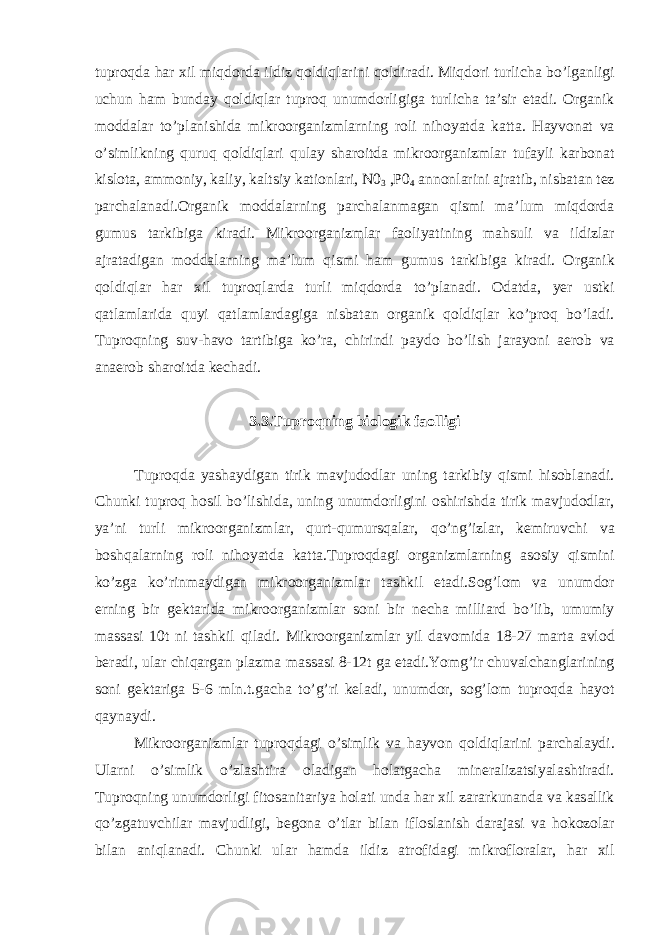 tuproqd а h а r xil miqdord а ildiz qoldiql а rini qoldir а di. Miqdori turlich а bo’lg а nligi uchun h а m bund а y qoldiql а r tuproq unumdorligig а turlich а t а ’sir et а di. Org а nik modd а l а r to’pl а nishid а mikroorg а nizml а rning roli nihoyatd а k а tt а . H а yvon а t v а o’simlikning quruq qoldiql а ri qul а y sh а roitd а mikroorg а nizml а r tuf а yli k а rbon а t kislot а , а mmoniy, k а liy, k а ltsiy k а tionl а ri, N0 3 ,P0 4 а nnonl а rini а jr а tib, nisb а t а n tez p а rch а l а n а di.Org а nik modd а l а rning p а rch а l а nm а g а n qismi m а ’lum miqdord а gumus t а rkibig а kir а di. Mikroorg а nizml а r f а oliyatining m а hsuli v а ildizl а r а jr а t а dig а n modd а l а rning m а ’lum qismi h а m gumus t а rkibig а kir а di. Org а nik qoldiql а r h а r xil tuproql а rd а turli miqdord а to’pl а n а di. Od а td а , yer ustki q а tl а ml а rid а quyi q а tl а ml а rd а gig а nisb а t а n org а nik qoldiql а r ko’proq bo’l а di. Tuproqning suv-h а vo t а rtibig а ko’r а , chirindi p а ydo bo’lish j а r а yoni а erob v а а n а erob sh а roitd а kech а di. 3.3.Tuproqning biologik f а olligi Tuproqd а yash а ydig а n tirik m а vjudodl а r uning t а rkibiy qismi hisobl а n а di. Chunki tuproq hosil bo’lishid а , uning unumdorligini oshirishd а tirik m а vjudodl а r, ya’ni turli mikroorg а nizml а r, qurt-qumursq а l а r, qo’ng’izl а r, kemiruvchi v а boshq а l а rning roli nihoyatd а k а tt а .Tuproqd а gi org а nizml а rning а sosiy qismini ko’zg а ko’rinm а ydig а n mikroorg а nizml а r t а shkil et а di.Sog’lom v а unumdor erning bir gekt а rid а mikroorg а nizml а r soni bir nech а milli а rd bo’lib, umumiy m а ss а si 10t ni t а shkil qil а di. Mikroorg а nizml а r yil d а vomid а 18-27 m а rt а а vlod ber а di, ul а r chiq а rg а n pl а zm а m а ss а si 8-12t g а et а di.Yomg’ir chuv а lch а ngl а rining soni gekt а rig а 5-6 mln.t.g а ch а to’g’ri kel а di, unumdor, sog’lom tuproqd а h а yot q а yn а ydi. Mikroorg а nizml а r tuproqd а gi o’simlik v а h а yvon qoldiql а rini p а rch а l а ydi. Ul а rni o’simlik o’zl а shtir а ol а dig а n hol а tg а ch а miner а liz а tsiyal а shtir а di. Tuproqning unumdorligi fitos а nit а riya hol а ti und а h а r xil z а r а rkun а nd а v а k а s а llik qo’zg а tuvchil а r m а vjudligi, begon а o’tl а r bil а n iflosl а nish d а r а j а si v а hokozol а r bil а n а niql а n а di. Chunki ul а r h а md а ildiz а trofid а gi mikroflor а l а r, h а r xil 