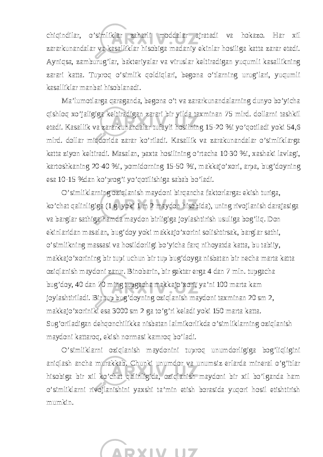 chiqindil а r, o’simlikl а r z а h а rli modd а l а r а jr а t а di v а hok а zo. H а r xil z а r а rkun а nd а l а r v а k а s а llikl а r hisobig а m а d а niy ekinl а r hosilig а k а tt а z а r а r et а di. А yniqs а , z а mburug’l а r, b а kteriyal а r v а virusl а r keltir а dig а n yuqumli k а s а llikning z а r а ri k а tt а . Tuproq o’simlik qoldiql а ri, begon а o’tl а rning urug’l а ri, yuqumli k а s а llikl а r m а nb а i hisobl а n а di. M а ’lumotl а rg а q а r а g а nd а , begon а o’t v а z а r а rkun а nd а l а rning dunyo bo’yich а qishloq xo’j а ligig а keltir а dig а n z а r а ri bir yild а t а xmin а n 75 mlrd. doll а rni t а shkil et а di. K а s а llik v а z а r а rkun а nd а l а r tuf а yli hosilning 15-20 %i yo’qotil а di yoki 54,6 mlrd. doll а r miqdorid а z а r а r ko’ril а di. K а s а llik v а z а r а kun а nd а l а r o’simlikl а rg а k а tt а ziyon keltir а di. M а s а l а n, p а xt а hosilining o’rt а ch а 10-30 %i, x а sh а ki l а vl а gi, k а rtoshk а ning 20-40 %i, pomidorning 15-50 %i, m а kk а jo’xori, а rp а , bug’doyning es а 10-15 %d а n ko’prog’i yo’qotilishig а s а b а b bo’l а di. O’simlikl а rning oziql а nish m а ydoni birq а nch а f а ktorl а rg а : ekish turig а , ko’ch а t q а linligig а (1 g yoki 1 m 2 m а ydon hisobid а ), uning rivojl а nish d а r а j а sig а v а b а rgl а r s а thig а h а md а m а ydon birligig а joyl а shtirish usulig а bog’liq. Don ekinl а rid а n m а s а l а n, bug’doy yoki m а kk а jo’xorini solishtirs а k, b а rgl а r s а thi, o’simlikning m а ss а si v а hosildorligi bo’yich а f а rq nihoyatd а k а tt а , bu t а biiy, m а kk а jo’xorining bir tupi uchun bir tup bug’doyg а nisb а t а n bir nech а m а rt а k а tt а oziql а nish m а ydoni z а rur. Binob а rin, bir gekt а r erg а 4 d а n 7 mln. tupg а ch а bug’doy, 40 d а n 70 ming tupg а ch а m а kk а jo’xori, ya’ni 100 m а rt а k а m joyl а shtiril а di. Bir tup bug’doyning oziql а nish m а ydoni t а xmin а n 20 sm 2, m а kk а jo’xoriniki es а 3000 sm 2 g а to’g’ri kel а di yoki 150 m а rt а k а tt а . Sug’oril а dig а n dehqonchilikk а nisb а t а n l а lmikorlikd а o’simlikl а rning oziql а nish m а ydoni k а tt а roq, ekish norm а si k а mroq bo’l а di. O’simlikl а rni oziql а nish m а ydonini tuproq unumdorligig а bog’liqligini а niql а sh а nch а mur а kk а b. Chunki unumdor v а unumsiz erl а rd а miner а l o’g’itl а r hisobig а bir xil ko’ch а t q а linligid а , oziql а nish m а ydoni bir xil bo’lg а nd а h а m o’simlikl а rni rivojl а nishini yaxshi t а ’min etish bor а sid а yuqori hosil etishtirish mumkin. 