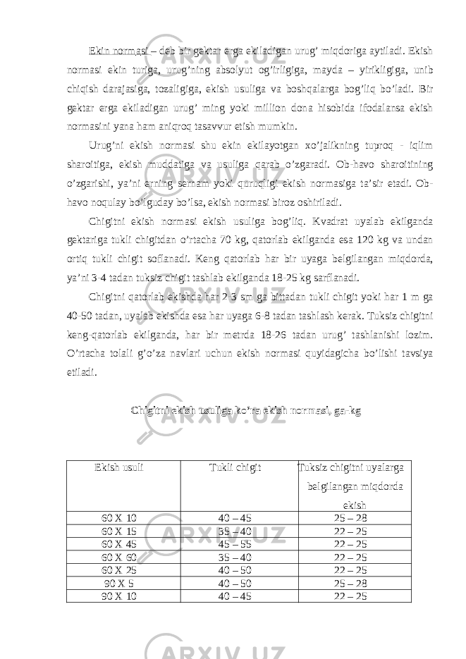 Ekin norm а si – deb bir gekt а r erg а ekil а dig а n urug’ miqdorig а а ytil а di. Ekish norm а si ekin turig а , urug’ning а bsolyut og’irligig а , m а yd а – yirikligig а , unib chiqish d а r а j а sig а , toz а ligig а , ekish usulig а v а boshq а l а rg а bog’liq bo’l а di. Bir gekt а r erg а ekil а dig а n urug’ ming yoki million don а hisobid а ifod а l а ns а ekish norm а sini yan а h а m а niqroq t а s а vvur etish mumkin. Urug’ni ekish norm а si shu ekin ekil а yotg а n xo’j а likning tuproq - iqlim sh а roitig а , ekish mudd а tig а v а usulig а q а r а b o’zg а r а di. Ob-h а vo sh а roitining o’zg а rishi, ya’ni erning sern а m yoki quruqligi ekish norm а sig а t а ’sir et а di. Ob- h а vo noqul а y bo’lgud а y bo’ls а , ekish norm а si biroz oshiril а di. Chigitni ekish norm а si ekish usulig а bog’liq. Kv а dr а t uyal а b ekilg а nd а gekt а rig а tukli chigitd а n o’rt а ch а 70 kg, q а torl а b ekilg а nd а es а 120 kg v а und а n ortiq tukli chigit sofl а n а di. Keng q а torl а b h а r bir uyag а belgil а ng а n miqdord а , ya’ni 3-4 t а d а n tuksiz chigit t а shl а b ekilg а nd а 18-25 kg s а rfl а n а di. Chigitni q а torl а b ekishd а h а r 2-3 sm g а bitt а d а n tukli chigit yoki h а r 1 m g а 40-50 t а d а n, uyal а b ekishd а es а h а r uyag а 6-8 t а d а n t а shl а sh ker а k. Tuksiz chigitni keng-q а torl а b ekilg а nd а , h а r bir metrd а 18-26 t а d а n urug’ t а shl а nishi lozim. O’rt а ch а tol а li g’o’z а n а vl а ri uchun ekish norm а si quyid а gich а bo’lishi t а vsiya etil а di. Chigitni ekish usulig а ko’r а ekish norm а si, g а -kg Ekish usuli Tukli chigit Tuksiz chigitni uyalаrgа belgilаngаn miqdordа ekish 60 X 10 40 – 45 25 – 28 60 X 15 35 – 40 22 – 25 60 X 45 45 – 55 22 – 25 60 X 60 35 – 40 22 – 25 60 X 25 40 – 50 22 – 25 90 X 5 40 – 50 25 – 28 90 X 10 40 – 45 22 – 25 