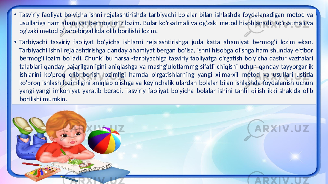 • Tasviriy faoliyat bo&#39;yicha ishni rejalashtirishda tarbiyachi bolalar bilan ishlashda foydalanadigan metod va usullariga ham ahamiyat bermog&#39;imiz lozim. Bular ko&#39;rsatmali va og&#39;zaki metod hisoblanadi. Ko&#39;rsatmali va og&#39;zaki metod o&#39;zaro birgalikda olib borilishi lozim. • Tarbiyachi tasviriy faoliyat bo&#39;yicha ishlarni rejalashtirishga juda katta ahamiyat bermog&#39;i lozim ekan. Tarbiyachi ishni rejalashtirishga qanday ahamiyat bergan bo&#39;lsa, ishni hisobga olishga ham shunday e&#39;tibor bermog&#39;i lozim bo&#39;ladi. Chunki bu narsa -tarbiyachiga tasviriy faoliyatga o&#39;rgatish bo&#39;yicha dastur vazifalari talablari qanday bajarilganligini aniqlashga va mashg&#39;ulotlarnmg sifatli chiqishi uchun qanday tayyorgarlik ishlarini ko&#39;proq olib borish lozimligi hamda o&#39;rgatishlarning yangi xilma-xil metod va usullari ustida ko&#39;proq ishlash lozimligini aniqlab olishga va keyinchalik ulardan bolalar bilan ishlashda foydalanish uchun yangi-yangi imkoniyat yaratib beradi. Tasviriy faoliyat bo&#39;yicha bolalar ishini tahlil qilish ikki shaklda olib borilishi mumkin. 