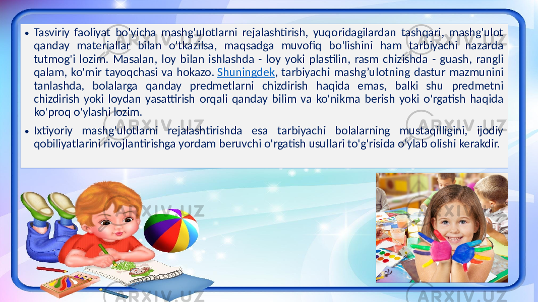 • Tasviriy faoliyat bo&#39;yicha mashg&#39;ulotlarni rejalashtirish, yuqoridagilardan tashqari, mashg&#39;ulot qanday materiallar bilan o&#39;tkazilsa, maqsadga muvofiq bo&#39;lishini ham tarbiyachi nazarda tutmog&#39;i lozim. Masalan, loy bilan ishlashda - loy yoki plastilin, rasm chizishda - guash, rangli qalam, ko&#39;mir tayoqchasi va hokazo. Shuningdek , tarbiyachi mashg’ulotning dastur mazmunini tanlashda, bolalarga qanday predmetlarni chizdirish haqida emas, balki shu predmetni chizdirish yoki loydan yasattirish orqali qanday bilim va ko&#39;nikma berish yoki o&#39;rgatish haqida ko&#39;proq o&#39;ylashi lozim. • Ixtiyoriy mashg&#39;ulotlarni rejalashtirishda esa tarbiyachi bolalarning mustaqilligini, ijodiy qobiliyatlarini rivojlantirishga yordam beruvchi o&#39;rgatish usullari to&#39;g&#39;risida o&#39;ylab olishi kerakdir. 