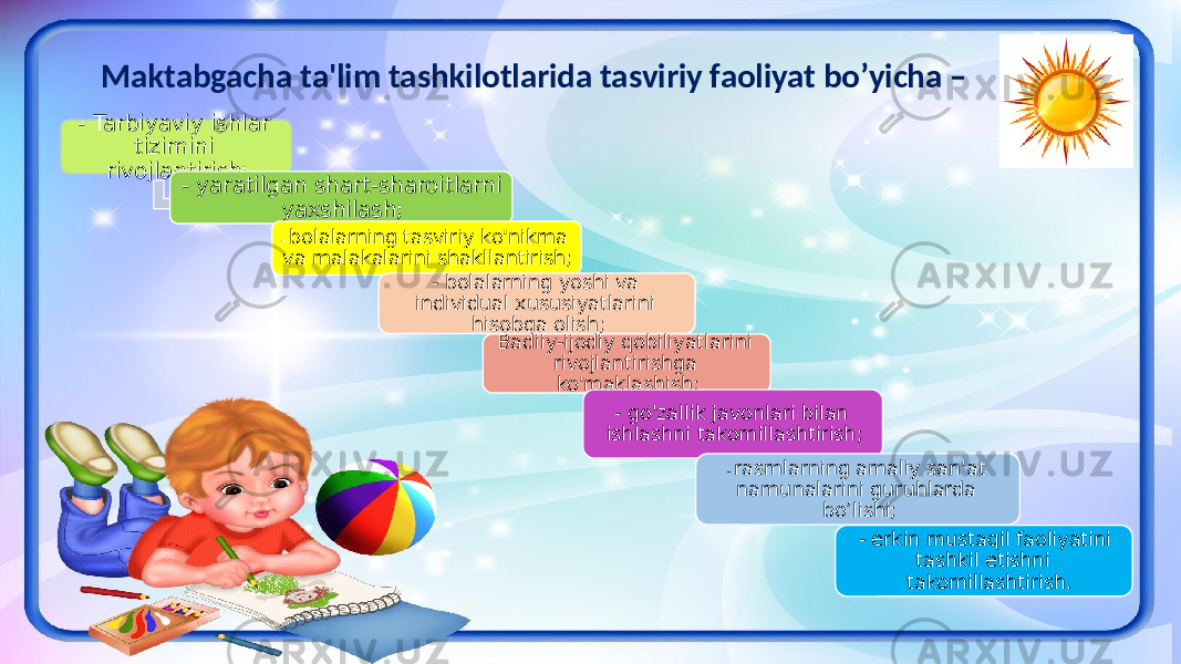 Maktabgacha ta&#39;lim tashkilotlarida tasviriy faoliyat bo’yicha – - Tarbiyaviy ishlar tizimini rivojlantirish; - yaratilgan shart-sharoitlarni yaxshilash; - bolalarning tasviriy ko&#39;nikma va malakalarini shakllantirish; - bolalarning yoshi va individual xususiyatlarini hisobga olish; Badiiy-ijodiy qobiliyatlarini rivojlantirishga ko&#39;maklashish; - go&#39;zallik javonlari bilan ishlashni takomillashtirish; - rasmlarning amaliy san&#39;at namunalarini guruhlarda bo’lishi; - erkin mustaqil faoliyatini tashkil etishni takomillashtirish. 