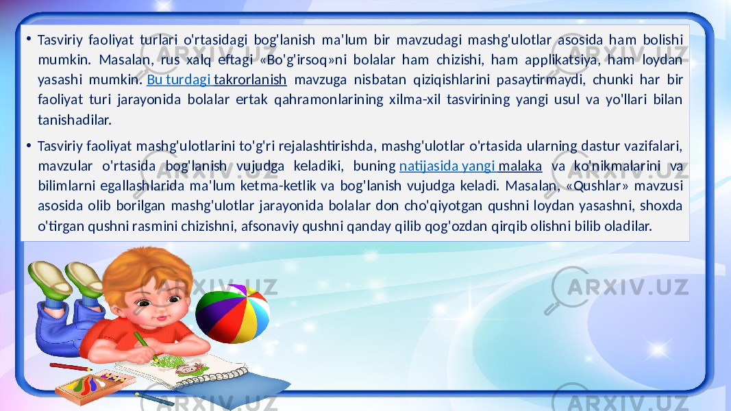 • Tasviriy faoliyat turlari o&#39;rtasidagi bog&#39;lanish ma&#39;lum bir mavzudagi mashg&#39;ulotlar asosida ham bolishi mumkin. Masalan, rus xalq eftagi «Bo&#39;g&#39;irsoq»ni bolalar ham chizishi, ham applikatsiya, ham loydan yasashi mumkin. Bu turdagi takrorlanish mavzuga nisbatan qiziqishlarini pasaytirmaydi, chunki har bir faoliyat turi jarayonida bolalar ertak qahramonlarining xilma-xil tasvirining yangi usul va yo&#39;llari bilan tanishadilar. • Tasviriy faoliyat mashg&#39;ulotlarini to&#39;g&#39;ri rejalashtirishda, mashg&#39;ulotlar o&#39;rtasida ularning dastur vazifalari, mavzular o&#39;rtasida bog&#39;lanish vujudga keladiki, buning natijasida yangi malaka va ko&#39;nikmalarini va bilimlarni egallashlarida ma&#39;lum ketma-ketlik va bog&#39;lanish vujudga keladi. Masalan, «Qushlar» mavzusi asosida olib borilgan mashg&#39;ulotlar jarayonida bolalar don cho&#39;qiyotgan qushni loydan yasashni, shoxda o&#39;tirgan qushni rasmini chizishni, afsonaviy qushni qanday qilib qog&#39;ozdan qirqib olishni bilib oladilar. 