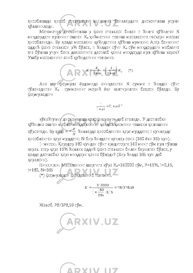 ҳисоблашда ҳисоб ставкалари ва демак банклардаги дисконтлаш усули қўлланилади. Математик дисконтлаш р фоиз ставкаси билан n йилга қўйилган К миқдордаги пулнинг ошган K n қийматини топиш масаласига тескари масала ҳисобланади. Бу ҳолда масалани қуйидагича қўйиш мумкин: Агар банкнинг оддий фоиз ставкаси р% бўлса, n йилдан сўнг K n сўм миқдордаги маблағга эга бўлиш учун банк депозитига дастлаб қанча миқдорда пул қўйиш керак? Ушбу масаланинг ечиб қуйидагини топамиз.(*) 1 1 1 n n K ni ni K K         Ана шу формула ёрдамида аниқланган К сумма n йилдан сўнг тўланадиган K n сумманинг жорий ёки келтирилган баҳоси бўлади. Бу формуладаги  1 1 1 1     ni ni кўпайтувчи дисконтлаш коэффициенти деб аталади. У дастлабки қўйилма ошган маблағ миқдорининг қандай қисмини ташкил қилишини кўрсатади. Бу ерда N t n йилларда ҳисобланган қарз муддати; t кунларда ҳисобланган қарз муддати; N -бир йилдаги кунлар сони (360 ёки 365 кун). 1-мисол. Қарздор 180 кундан сўнг кредиторга 310 минг сўм пул тўлаш керак. агар қарз 16% йиллик оддий фоиз ставкаси билан берилган бўлса, у ҳолда дастлабки қарз миқдори қанча бўлади? (Бир йилда 365 кун деб қаралсин). Ечилиши. Масаланинг шартига кўра K n =310000 сўм, P =16%, i =0,16, t =180, N =365 (*) формуладан фойдаланиб топамиз. 59, 287328 16,0 365 180 1 310000     K Жавоб. 287328,59 сўм. 