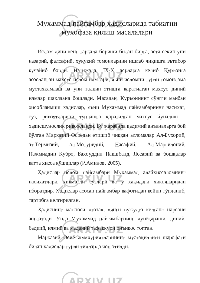 Мухаммад пайғамбар хадисларида табиатни мухофаза қилиш масалалари Ислом дини кенг тарқала бориши билан бирга, аста-секин уни назарий, фалсафий, хуқуқий томонларини ишлаб чиқишга эътибор кучайиб борди. Натижада, IX - X асрларга келиб Қуръонга асосланган махсус ислом илмлари, яъни исломни турли томонлама мустахкамлаш ва уни талқин этишга қаратилган махсус диний илмлар шакллана бошлади. Масалан, Қуръоннинг сўнгги манбаи хисобланмиш хадислар, яъни Мухаммад пайғамбарнинг насихат, сўз, ривоятларини тўплашга қаратилган махсус йўналиш – хадисшунослик ривожланди. Бу жараёнда қадимий анъаналарга бой бўлган Марказий Осиёдан етишиб чиққан алломалар Ал-Бухорий, ат-Термизий, ал-Мотуридий, Насафий, Ал-Марғилоний, Нажмиддин Кубро, Бахоуддин Нақшбанд, Яссавий ва бошқалар катта хисса қўшдилар (Р.Аминов, 2005). Ҳадислар ислом пайғамбари Мухаммад алайхиссаломнинг насихатлари, хикматли сўзлари ва у хақидаги хикояларидан иборатдир. Ҳадислар асосан пайғамбар вафотидан кейин тўпланиб, тартибга келтирилган. Ҳадиснинг маъноси «тоза», «янги вужудга келган» нарсани англатади. Унда Мухаммад пайғамбарнинг дунёқараши, диний, бадиий, илмий ва маданий тафаккури инъикос топган. Марказий Осиё жумхуриятларининг мустақиллиги шарофати билан хадислар турли тилларда чоп этилди. 