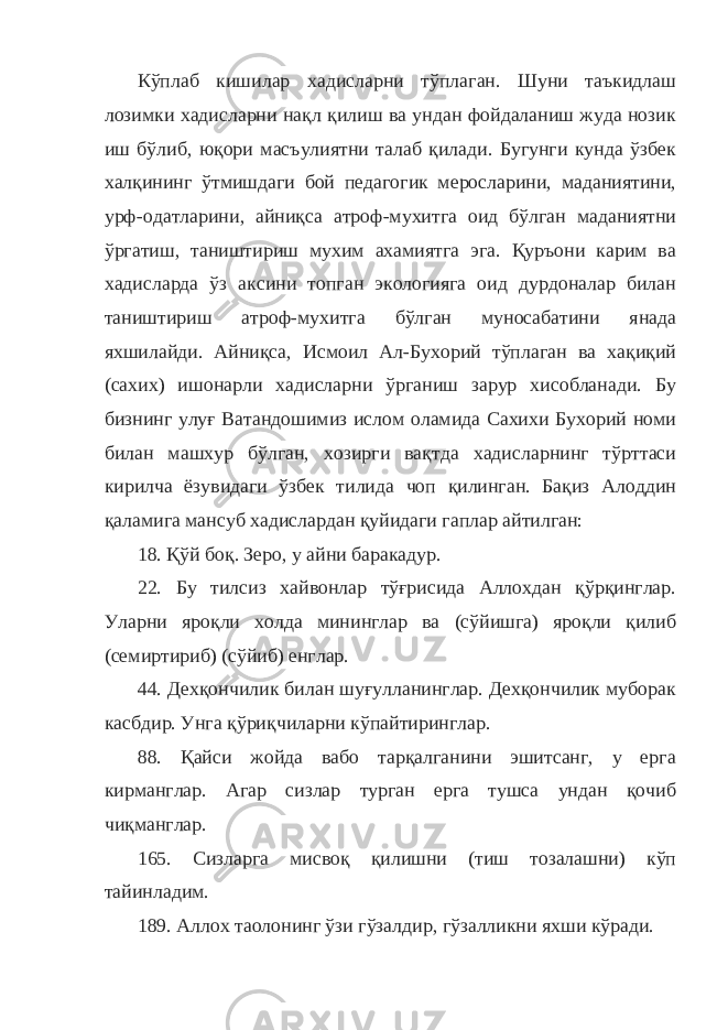 Кўплаб кишилар хадисларни тўплаган. Шуни таъкидлаш лозимки хадисларни нақл қилиш ва ундан фойдаланиш жуда нозик иш бўлиб, юқори масъулиятни талаб қилади. Бугунги кунда ўзбек халқининг ўтмишдаги бой педагогик меросларини, маданиятини, урф-одатларини, айниқса атроф-мухитга оид бўлган маданиятни ўргатиш, таништириш мухим ахамиятга эга. Қуръони карим ва хадисларда ўз аксини топган экологияга оид дурдоналар билан таништириш атроф-мухитга бўлган муносабатини янада яхшилайди. Айниқса, Исмоил Ал-Бухорий тўплаган ва хақиқий (сахих) ишонарли хадисларни ўрганиш зарур хисобланади. Бу бизнинг улуғ Ватандошимиз ислом оламида Сахихи Бухорий номи билан машхур бўлган, хозирги вақтда хадисларнинг тўрттаси кирилча ёзувидаги ўзбек тилида чоп қилинган. Бақиз Алоддин қаламига мансуб хадислардан қуйидаги гаплар айтилган: 18. Қўй боқ. Зеро, у айни баракадур. 22. Бу тилсиз хайвонлар тўғрисида Аллохдан қўрқинглар. Уларни яроқли холда мининглар ва (сўйишга) яроқли қилиб (семиртириб) (сўйиб) енглар. 44. Дехқончилик билан шуғулланинглар. Дехқончилик муборак касбдир. Унга қўриқчиларни кўпайтиринглар. 88. Қайси жойда вабо тарқалганини эшитсанг, у ерга кирманглар. Агар сизлар турган ерга тушса ундан қочиб чиқманглар. 165. Сизларга мисвоқ қилишни (тиш тозалашни) кўп тайинладим. 189. Аллох таолонинг ўзи гўзалдир, гўзалликни яхши кўради. 