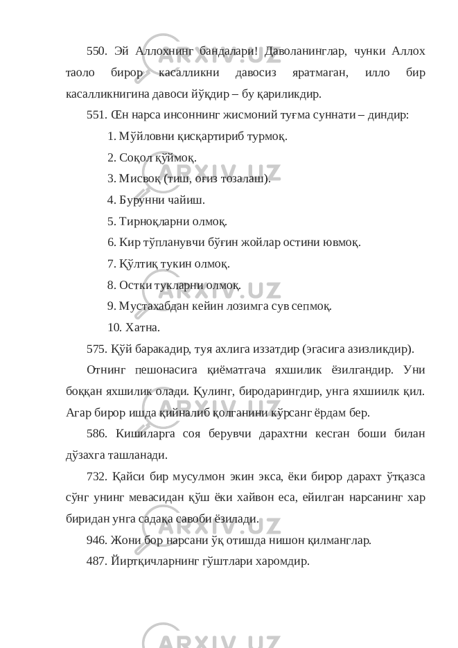 550. Эй Аллохнинг бандалари! Даволанинглар, чунки Аллох таоло бирор касалликни давосиз яратмаган, илло бир касалликнигина давоси йўқдир – бу қариликдир. 551. Œн нарса инсоннинг жисмоний туғма суннати – диндир: 1. Мўйловни қисқартириб турмоқ. 2. Соқол қўймоқ. 3. Мисвоқ (тиш, оғиз тозалаш). 4. Бурунни чайиш. 5. Тирноқларни олмоқ. 6. Кир тўпланувчи бўғин жойлар остини ювмоқ. 7. Қўлтиқ тукин олмоқ. 8. Остки тукларни олмоқ. 9. Мустахабдан кейин лозимга сув сепмоқ. 10. Хатна. 575. Қўй баракадир, туя ахлига иззатдир (эгасига азизликдир). Отнинг пешонасига қиёматгача яхшилик ёзилгандир. Уни боққан яхшилик олади. Қулинг, биродарингдир, унга яхшиилк қил. Агар бирор ишда қийналиб қолганини кўрсанг ёрдам бер. 586. Кишиларга соя берувчи дарахтни кесган боши билан дўзахга ташланади. 732. Қайси бир мусулмон экин экса, ёки бирор дарахт ўтқазса сўнг унинг мевасидан қўш ёки хайвон еса, ейилган нарсанинг хар биридан унга садақа савоби ёзилади. 946. Жони бор нарсани ўқ отишда нишон қилманглар. 487. Йиртқичларнинг гўштлари харомдир. 