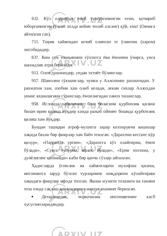 632. Кўз олдингда отиб тушурганингни егин, қочириб юборганингни (ўлган холда кейин топиб олсанг) қўй, ема! (Овчига айтилган гап). 711. Тирик хайвондан кечиб олинган эт ўлимтик (харом) хисобидадир. 837. Ким сув тошқинини тўхтатса ёки ёнғинни ўчирса, унга шахидлик атри берилади. 913. Олов душмандир, ундан эхтиёт бўлинглар. 957. Шамолни сўкманглар, чунки у Аллохнинг рахматидан. У рахматни хам, азобни хам олиб келади, лекин сизлар Аллохдан унинг яхшилигини сўранглар, ёмонлигидан панох тиланглар. 958. Исломда хайвоннинг бош боласини қурбонлик қилиш билан ирим қилиш йўқдир хамда ражаб ойнинг бошида қурбонлик қилиш хам йўқдир. Бундан ташқари атроф-мухитга зарар келтирувчи кишилар хақида баъзи бир фикрлар хам баён этилган. «Дарахтни кессанг кўр қилур», «Парранда урсин», «Дарахтга кўз олайтирма, ёмон бўлади», «Сувга тупурма, ифлос бўлади», «Ерни топтама, у дунёлигинг қолмайди» каби бир қанча сўзлар айтилган. Ҳадисларда ўсимлик ва хайвонларни мухофаза қилиш, инсониятга зарур бўлган турларнинг миқдорини кўпайтириш хақидаги фикрлар ифода топган. Яшаш мухити тозалиги ва танани тоза озода сақлаш масалаларига махсус ахамият берилган.  Дехқончилик, чорвачилик инсониятнинг касб хусусиятларидандир. 