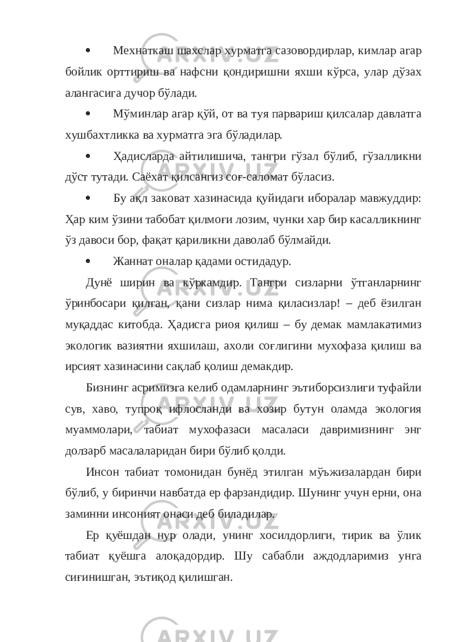  Мехнаткаш шахслар хурматга сазовордирлар, кимлар агар бойлик орттириш ва нафсни қондиришни яхши кўрса, улар дўзах алангасига дучор бўлади.  Мўминлар агар қўй, от ва туя парвариш қилсалар давлатга хушбахтликка ва хурматга эга бўладилар.  Ҳадисларда айтилишича, тангри гўзал бўлиб, гўзалликни дўст тутади. Саёхат қилсангиз соғ-саломат бўласиз.  Бу ақл заковат хазинасида қуйидаги иборалар мавжуддир: Ҳар ким ўзини табобат қилмоғи лозим, чунки хар бир касалликнинг ўз давоси бор, фақат қариликни даволаб бўлмайди.  Жаннат оналар қадами остидадур. Дунё ширин ва кўркамдир. Тангри сизларни ўтганларнинг ўринбосари қилган, қани сизлар нима қиласизлар! – деб ёзилган муқаддас китобда. Ҳадисга риоя қилиш – бу демак мамлакатимиз экологик вазиятни яхшилаш, ахоли соғлигини мухофаза қилиш ва ирсият хазинасини сақлаб қолиш демакдир. Бизнинг асримизга келиб одамларнинг эътиборсизлиги туфайли сув, хаво, тупроқ ифлосланди ва хозир бутун оламда экология муаммолари, табиат мухофазаси масаласи давримизнинг энг долзарб масалаларидан бири бўлиб қолди. Инсон табиат томонидан бунёд этилган мўъжизалардан бири бўлиб, у биринчи навбатда ер фарзандидир. Шунинг учун ерни, она заминни инсоният онаси деб биладилар. Ер қуёшдан нур олади, унинг хосилдорлиги, тирик ва ўлик табиат қуёшга алоқадордир. Шу сабабли аждодларимиз унга сиғинишган, эътиқод қилишган. 