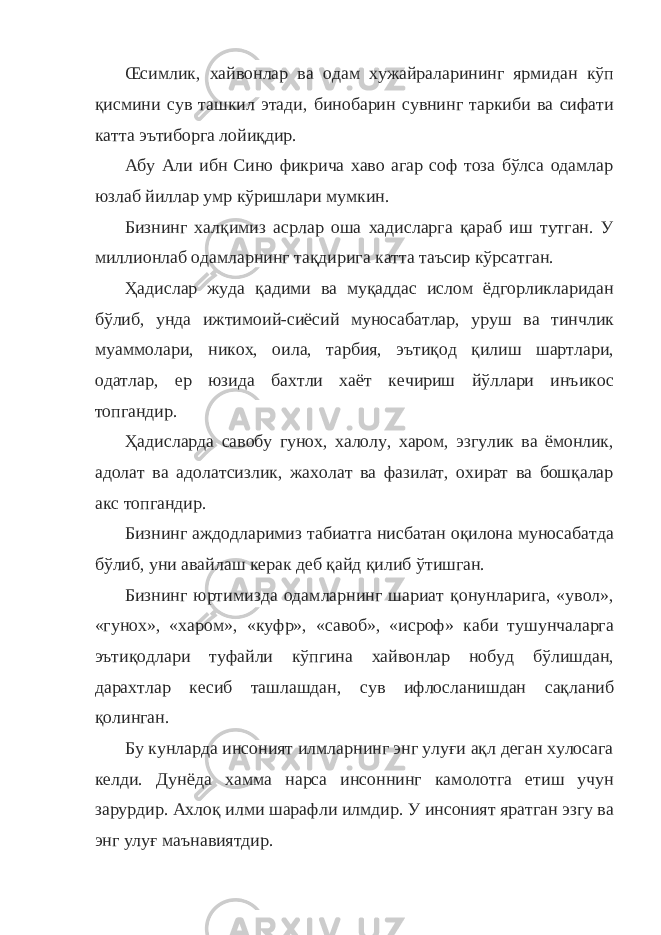 Œсимлик, хайвонлар ва одам хужайраларининг ярмидан кўп қисмини сув ташкил этади, бинобарин сувнинг таркиби ва сифати катта эътиборга лойиқдир. Абу Али ибн Сино фикрича хаво агар соф тоза бўлса одамлар юзлаб йиллар умр кўришлари мумкин. Бизнинг халқимиз асрлар оша хадисларга қараб иш тутган. У миллионлаб одамларнинг тақдирига катта таъсир кўрсатган. Ҳадислар жуда қадими ва муқаддас ислом ёдгорликларидан бўлиб, унда ижтимоий-сиёсий муносабатлар, уруш ва тинчлик муаммолари, никох, оила, тарбия, эътиқод қилиш шартлари, одатлар, ер юзида бахтли хаёт кечириш йўллари инъикос топгандир. Ҳадисларда савобу гунох, халолу, харом, эзгулик ва ёмонлик, адолат ва адолатсизлик, жахолат ва фазилат, охират ва бошқалар акс топгандир. Бизнинг аждодларимиз табиатга нисбатан оқилона муносабатда бўлиб, уни авайлаш керак деб қайд қилиб ўтишган. Бизнинг юртимизда одамларнинг шариат қонунларига, «увол», «гунох», «харом», «куфр», «савоб», «исроф» каби тушунчаларга эътиқодлари туфайли кўпгина хайвонлар нобуд бўлишдан, дарахтлар кесиб ташлашдан, сув ифлосланишдан сақланиб қолинган. Бу кунларда инсоният илмларнинг энг улуғи ақл деган хулосага келди. Дунёда хамма нарса инсоннинг камолотга етиш учун зарурдир. Ахлоқ илми шарафли илмдир. У инсоният яратган эзгу ва энг улуғ маънавиятдир. 