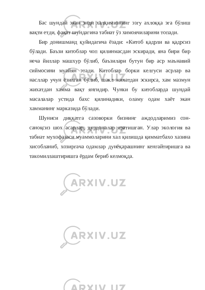 Бас шундай экан энди халқимизнинг эзгу ахлоққа эга бўлиш вақти етди, фақат шундагина табиат ўз химоячиларини топади. Бир донишманд қуйидагича ёзади: «Китоб қадрли ва қадрсиз бўлади. Баъзи китоблар чоп қилинмасдан эскиради, яна бири бир неча йиллар машхур бўлиб, баъзилари бутун бир аср маънавий сиймосини муайян этади. Китоблар борки келгуси асрлар ва насллар учун ёзилган бўлиб, шакл жихатдан эскирса, хам мазмун жихатдан хамма вақт янгидир. Чунки бу китобларда шундай масалалар устида бахс қилинадики, оламу одам хаёт экан хамманинг марказида бўлади. Шуниси диққатга сазоворки бизнинг аждодларимиз сон- саноқсиз шох асарлар, дурдоналар яратишган. Улар экология ва табиат мухофазаси муаммоларини хал қилишда қимматбахо хазина хисобланиб, хозиргача одамлар дунёқарашнинг кенгайтиришга ва такомиллаштиришга ёрдам бериб келмоқда. 