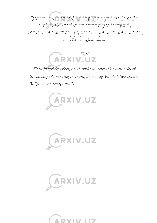 Qonun tushunchasi, uning mohiyati va falsafiy talqini. O’zgarish va taraqqiyot jarayoni, takrorlanish tamoyillar, qonun tushunchasi, turlari, dialektik qonunlar Reja: 1 . Falsafa tarixida rivojlanish haqidagi qarashlar evolyusiyasi. 2. Umumiy o’zaro aloqa va rivojlanishning dialektik tamoyillari. 3. Qonun va uning tasnifi. 