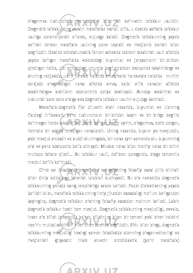 o’zgarmas tushunchalar va qoidalar bilan ish ko’ruvchi tafakkur usulidir. Dogmatik tafakkurning asosini metafizika tashkil qilib, u dastlab sofistik tafakkur usuliga qarama-qarshi o’laroq, vujudga keladi. Dogmatik tafakkurning paydo bo’lishi tarixan metafizik usulning qaror topishi va rivojlanib borishi bilan bog’liqdir. Dastlab tabiatshunoslik fanlari sohasida tabiatni tekshirish usuli sifatida paydo bo’lgan metafizika «tabiatdagi buyumlar va jarayonlarni bir-biridan ajratilgan holda, ular o’rtasidagi umumiy bog’lanishdan tashqarida tekshirishga va shuning natijasida, ularni harakat holatida emas, balki harakatsiz holatida - muhim darajada o’zgaradigan narsa sifatida emas, balki o’lik narsalar sifatida tekshirishga» kishilarni odatlantirib qo’ya boshlaydi. Bunday tekshirish va tushunish bora-bora o’ziga xos dogmatik tafakkur usulini vujudga keltiradi. Metafizik-dogmatik fikr qiluvchi kishi nazarida, buyumlar va ularning fikrdagi in’ikoslari, ya’ni tushunchalar bir-biridan keyin va bir-biriga bog’liq bo’lmagan holda tekshirilishi lozim bo’lgan ayrim-ayrim, o’zgarmas, qotib qolgan, hamisha bir zaylda turadigan narsalardir. Uning nazarida, buyum yo mavjuddir, yoki mavjud emasdir va xuddi shuningdek, bir narsa ayni zamonda shu buyumning o’zi va yana boshqacha bo’la olmaydi. Musbat narsa bilan manfiy narsa bir-birini mutlaqo istisno qiladi... Bu tafakkur usuli, daf’atan qaraganda, bizga tamomila maqbul bo’lib ko’rinadi. O’rta asr falsafasida metafizika teologiyaning falsafiy asosi qilib olinishi bilan diniy aqidalarga ishonish talablari kuchayadi. Bu o’z navbatida dogmatik tafakkurning yanada keng tarqalishiga sabab bo’ladi. Faqat dialektikaning paydo bo’lishi bilan, metafizik tafakkurning ilmiy jihatdan asossizligi ma’lum bo’lgandan keyingina, dogmatik tafakkur o’zining falsafiy asosidan mahrum bo’ladi. Lekin dogmatik tafakkur hozir ham mavjud. Dogmatik tafakkurning mavjudligi, avvalo, inson o’z bilish jarayonida ba’zan bilishning biron bir tomoni yoki biron holatini noo’rin mutlaqlashtirishi bilan chambarchas bog’liqdir. SHu bilan birga, dogmatik tafakkurning mavjudligi hozirgi zamon falsafasida olamning o’zgaruvchanligi va rivojlanishi g’oyasini inkor etuvchi antidialektik (ya’ni metafizik) 