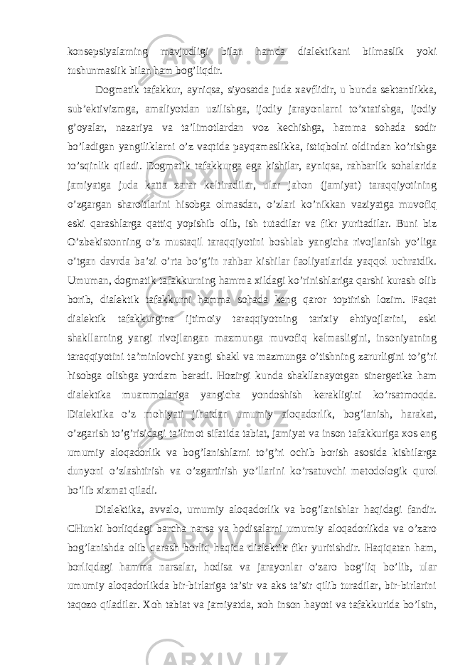 konsepsiyalarning mavjudligi bilan hamda dialektikani bilmaslik yoki tushunmaslik bilan ham bog’liqdir. Dogmatik tafakkur, ayniqsa, siyosatda juda xavflidir, u bunda sektantlikka, sub’ektivizmga, amaliyotdan uzilishga, ijodiy jarayonlarni to’xtatishga, ijodiy g’oyalar, nazariya va ta’limotlardan voz kechishga, hamma sohada sodir bo’ladigan yangiliklarni o’z vaqtida payqamaslikka, istiqbolni oldindan ko’rishga to’sqinlik qiladi. Dogmatik tafakkurga ega kishilar, ayniqsa, rahbarlik sohalarida jamiyatga juda katta zarar keltiradilar, ular jahon (jamiyat) taraqqiyotining o’zgargan sharoitlarini hisobga olmasdan, o’zlari ko’nikkan vaziyatga muvofiq eski qarashlarga qattiq yopishib olib, ish tutadilar va fikr yuritadilar. Buni biz O’zbekistonning o’z mustaqil taraqqiyotini boshlab yangicha rivojlanish yo’liga o’tgan davrda ba’zi o’rta bo’g’in rahbar kishilar faoliyatlarida yaqqol uchratdik. Umuman, dogmatik tafakkurning hamma xildagi ko’rinishlariga qarshi kurash olib borib, dialektik tafakkurni hamma sohada keng qaror toptirish lozim. Faqat dialektik tafakkurgina ijtimoiy taraqqiyotning tarixiy ehtiyojlarini, eski shakllarning yangi rivojlangan mazmunga muvofiq kelmasligini, insoniyatning taraqqiyotini ta’minlovchi yangi shakl va mazmunga o’tishning zarurligini to’g’ri hisobga olishga yordam beradi. Hozirgi kunda shakllanayotgan sinergetika ham dialektika muammolariga yangicha yondoshish kerakligini ko’rsatmoqda. Dialektika o’z mohiyati jihatdan umumiy aloqadorlik, bog’lanish, harakat, o’zgarish to’g’risidagi ta’limot sifatida tabiat, jamiyat va inson tafakkuriga xos eng umumiy aloqadorlik va bog’lanishlarni to’g’ri ochib borish asosida kishilarga dunyoni o’zlashtirish va o’zgartirish yo’llarini ko’rsatuvchi metodologik qurol bo’lib xizmat qiladi. Dialektika, avvalo, umumiy aloqadorlik va bog’lanishlar haqidagi fandir. CHunki borliqdagi barcha narsa va hodisalarni umumiy aloqadorlikda va o’zaro bog’lanishda olib qarash borliq haqida dialektik fikr yuritishdir. Haqiqatan ham, borliqdagi hamma narsalar, hodisa va jarayonlar o’zaro bog’liq bo’lib, ular umumiy aloqadorlikda bir-birlariga ta’sir va aks ta’sir qilib turadilar, bir-birlarini taqozo qiladilar. Xoh tabiat va jamiyatda, xoh inson hayoti va tafakkurida bo’lsin, 