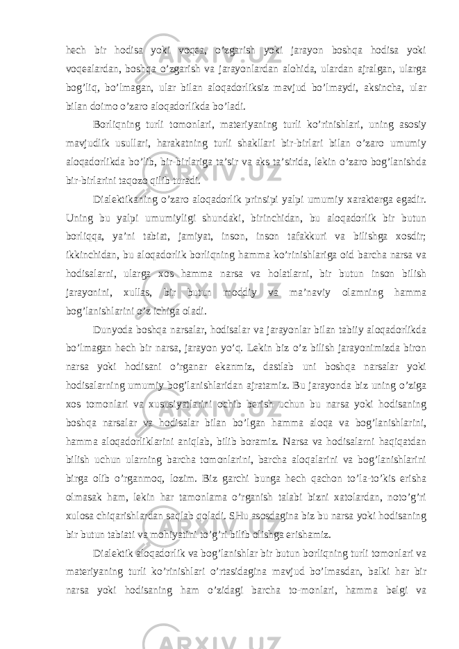 hech bir hodisa yoki voqea, o’zgarish yoki jarayon boshqa hodisa yoki voqealardan, boshqa o’zgarish va jarayonlardan alohida, ulardan ajralgan, ularga bog’liq, bo’lmagan, ular bilan aloqadorliksiz mavjud bo’lmaydi, aksincha, ular bilan doimo o’zaro aloqadorlikda bo’ladi. Borliqning turli tomonlari, materiyaning turli ko’rinishlari, uning asosiy mavjudlik usullari, harakatning turli shakllari bir-birlari bilan o’zaro umumiy aloqadorlikda bo’lib, bir-birlariga ta’sir va aks ta’sirida, lekin o’zaro bog’lanishda bir-birlarini taqozo qilib turadi. Dialektikaning o’zaro aloqadorlik prinsipi yalpi umumiy xarakterga egadir. Uning bu yalpi umumiyligi shundaki, birinchidan, bu aloqadorlik bir butun borliqqa, ya’ni tabiat, jamiyat, inson, inson tafakkuri va bilishga xosdir; ikkinchidan, bu aloqadorlik borliqning hamma ko’rinishlariga oid barcha narsa va hodisalarni, ularga xos hamma narsa va holatlarni, bir butun inson bilish jarayonini, xullas, bir butun moddiy va ma’naviy olamning hamma bog’lanishlarini o’z ichiga oladi. Dunyoda boshqa narsalar, hodisalar va jarayonlar bilan tabiiy aloqadorlikda bo’lmagan hech bir narsa, jarayon yo’q. Lekin biz o’z bilish jarayonimizda biron narsa yoki hodisani o’rganar ekanmiz, dastlab uni boshqa narsalar yoki hodisalarning umumiy bog’lanishlaridan ajratamiz. Bu jarayonda biz uning o’ziga xos tomonlari va xususiyatlarini ochib berish uchun bu narsa yoki hodisaning boshqa narsalar va hodisalar bilan bo’lgan hamma aloqa va bog’lanishlarini, hamma aloqadorliklarini aniqlab, bilib boramiz. Narsa va hodisalarni haqiqatdan bilish uchun ularning barcha tomonlarini, barcha aloqalarini va bog’lanishlarini birga olib o’rganmoq, lozim. Biz garchi bunga hech qachon to’la-to’kis erisha olmasak ham, lekin har tamonlama o’rganish talabi bizni xatolardan, noto’g’ri xulosa chiqarishlardan saqlab qoladi. SHu asosdagina biz bu narsa yoki hodisaning bir butun tabiati va mohiyatini to’g’ri bilib olishga erishamiz. Dialektik aloqadorlik va bog’lanishlar bir butun borliqning turli tomonlari va materiyaning turli ko’rinishlari o’rtasidagina mavjud bo’lmasdan, balki har bir narsa yoki hodisaning ham o’zidagi barcha to-monlari, hamma belgi va 