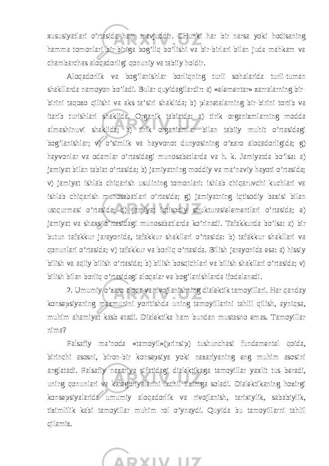 xususiyatlari o’rtasida ham mavjuddir. CHunki har bir narsa yoki hodisaning hamma tomonlari bir-biriga bog’liq bo’lishi va bir-birlari bilan juda mahkam va chambarchas aloqadorligi qonuniy va tabiiy holdir. Aloqadorlik va bog’lanishlar borliqning turli sohalarida turli-tuman shakllarda namoyon bo’ladi. Bular quyidagilardir: a) «elementar» zarralarning bir- birini taqozo qilishi va aks ta’siri shaklida; b) planetalarning bir-birini tortib va itarib turishlari shaklida. Organik tabiatda: a) tirik organizmlarning modda almashinuvi shaklida; b) tirik organizmlar bilan tabiiy muhit o’rtasidagi bog’lanishlar; v) o’simlik va hayvonot dunyosining o’zaro aloqadorligida; g) hayvonlar va odamlar o’rtasidagi munosabatlarda va h. k. Jamiyatda bo’lsa: a) jamiyat bilan tabiat o’rtasida; b) jamiyatning moddiy va ma’naviy hayoti o’rtasida; v) jamiyat ishlab chiqarish usulining tomonlari: ishlab chiqaruvchi kuchlari va ishlab chiqarish munosabatlari o’rtasida; g) jamiyatning iqtisodiy bazisi bilan ustqurmasi o’rtasida; d) jamiyat iqtisodiy strukturasielementlari o’rtasida; e) jamiyat va shaxs o’rtasidagi munosabatlarda ko’rinadi. Tafakkurda bo’lsa: a) bir butun tafakkur jarayonida, tafakkur shakllari o’rtasida: b) tafakkur shakllari va qonunlari o’rtasida; v) tafakkur va borliq o’rtasida. Bilish jarayonida esa: a) hissiy bilish va aqliy bilish o’rtasida; b) bilish bosqichlari va bilish shakllari o’rtasida; v) bilish bilan borliq o’rtasidagi aloqalar va bog’lanishlarda ifodalanadi. 2. Umumiy o’zaro aloqa va rivojlanishning dialektik tamoyillari. Har qanday konsepsiyaning mazmunini yoritishda uning tamoyillarini tahlil qilish, ayniqsa, muhim ahamiyat kasb etadi. Dialektika ham bundan mustasno emas. Tamoyillar nima? Falsafiy ma’noda «tamoyil»(prinsip) tushunchasi fundamental qoida, birinchi asosni, biron-bir konsepsiya yoki nazariyaning eng muhim asosini anglatadi. Falsafiy nazariya sifatidagi dialektikaga tamoyillar yaxlit tus beradi, uning qonunlari va kategoriyalarini izchil tizimga soladi. Dialektikaning hozirgi konsepsiyalarida umumiy aloqadorlik va rivojlanish, tarixiylik, sababiylik, tizimlilik kabi tamoyillar muhim rol o’ynaydi. Quyida bu tamoyillarni tahlil qilamiz. 