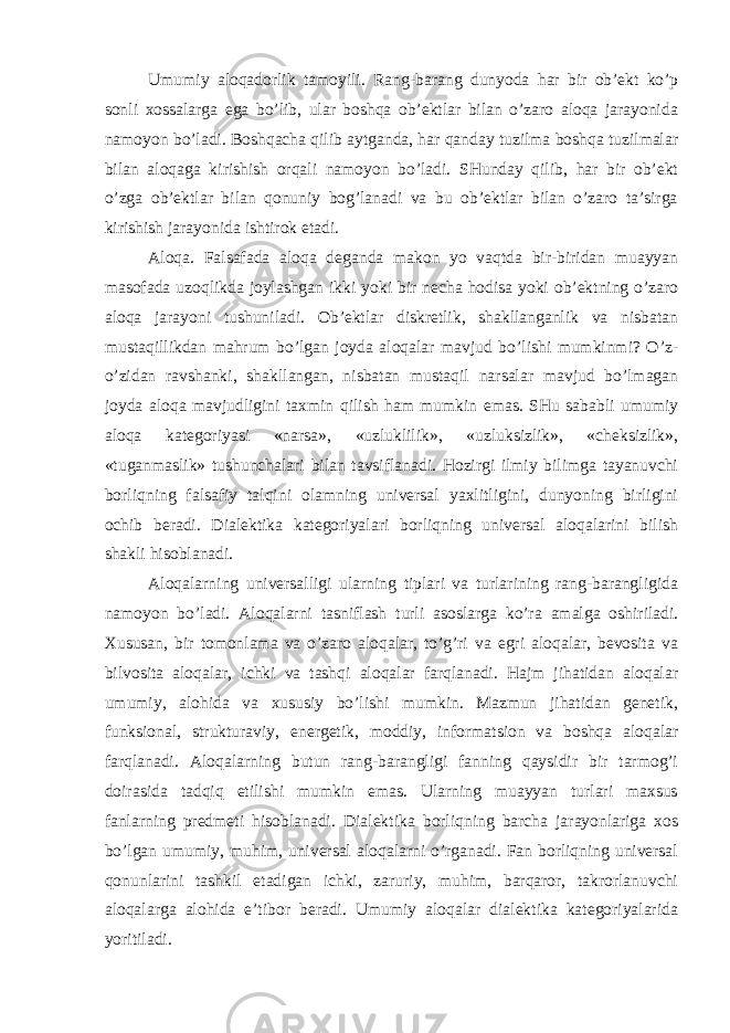 Umumiy aloqadorlik tamoyili. Rang-barang dunyoda har bir ob’ekt ko’p sonli xossalarga ega bo’lib, ular boshqa ob’ektlar bilan o’zaro aloqa jarayonida namoyon bo’ladi. Boshqacha qilib aytganda, har qanday tuzilma boshqa tuzilmalar bilan aloqaga kirishish orqali namoyon bo’ladi. SHunday qilib, har bir ob’ekt o’zga ob’ektlar bilan qonuniy bog’lanadi va bu ob’ektlar bilan o’zaro ta’sirga kirishish jarayonida ishtirok etadi. Aloqa. Falsafada aloqa deganda makon yo vaqtda bir-biridan muayyan masofada uzoqlikda joylashgan ikki yoki bir necha hodisa yoki ob’ektning o’zaro aloqa jarayoni tushuniladi. Ob’ektlar diskretlik, shakllanganlik va nisbatan mustaqillikdan mahrum bo’lgan joyda aloqalar mavjud bo’lishi mumkinmi? O’z- o’zidan ravshanki, shakllangan, nisbatan mustaqil narsalar mavjud bo’lmagan joyda aloqa mavjudligini taxmin qilish ham mumkin emas. SHu sababli umumiy aloqa kategoriyasi «narsa», «uzluklilik», «uzluksizlik», «cheksizlik», «tuganmaslik» tushunchalari bilan tavsiflanadi. Hozirgi ilmiy bilimga tayanuvchi borliqning falsafiy talqini olamning universal yaxlitligini, dunyoning birligini ochib beradi. Dialektika kategoriyalari borliqning universal aloqalarini bilish shakli hisoblanadi. Aloqalarning universalligi ularning tiplari va turlarining rang-barangligida namoyon bo’ladi. Aloqalarni tasniflash turli asoslarga ko’ra amalga oshiriladi. Xususan, bir tomonlama va o’zaro aloqalar, to’g’ri va egri aloqalar, bevosita va bilvosita aloqalar, ichki va tashqi aloqalar farqlanadi. Hajm jihatidan aloqalar umumiy, alohida va xususiy bo’lishi mumkin. Mazmun jihatidan genetik, funksional, strukturaviy, energetik, moddiy, informatsion va boshqa aloqalar farqlanadi. Aloqalarning butun rang-barangligi fanning qaysidir bir tarmog’i doirasida tadqiq etilishi mumkin emas. Ularning muayyan turlari maxsus fanlarning predmeti hisoblanadi. Dialektika borliqning barcha jarayonlariga xos bo’lgan umumiy, muhim, universal aloqalarni o’rganadi. Fan borliqning universal qonunlarini tashkil etadigan ichki, zaruriy, muhim, barqaror, takrorlanuvchi aloqalarga alohida e’tibor beradi. Umumiy aloqalar dialektika kategoriyalarida yoritiladi. 