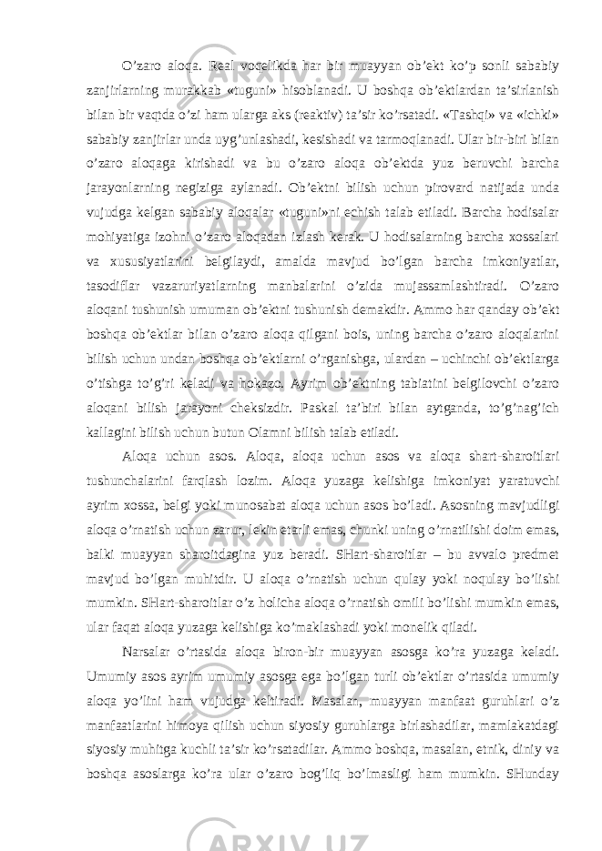 O’zaro aloqa. Real voqelikda har bir muayyan ob’ekt ko’p sonli sababiy zanjirlarning murakkab «tuguni» hisoblanadi. U boshqa ob’ektlardan ta’sirlanish bilan bir vaqtda o’zi ham ularga aks (reaktiv) ta’sir ko’rsatadi. «Tashqi» va «ichki» sababiy zanjirlar unda uyg’unlashadi, kesishadi va tarmoqlanadi. Ular bir-biri bilan o’zaro aloqaga kirishadi va bu o’zaro aloqa ob’ektda yuz beruvchi barcha jarayonlarning negiziga aylanadi. Ob’ektni bilish uchun pirovard natijada unda vujudga kelgan sababiy aloqalar «tuguni»ni echish talab etiladi. Barcha hodisalar mohiyatiga izohni o’zaro aloqadan izlash kerak. U hodisalarning barcha xossalari va xususiyatlarini belgilaydi, amalda mavjud bo’lgan barcha imkoniyatlar, tasodiflar vazaruriyatlarning manbalarini o’zida mujassamlashtiradi. O’zaro aloqani tushunish umuman ob’ektni tushunish demakdir. Ammo har qanday ob’ekt boshqa ob’ektlar bilan o’zaro aloqa qilgani bois, uning barcha o’zaro aloqalarini bilish uchun undan boshqa ob’ektlarni o’rganishga, ulardan – uchinchi ob’ektlarga o’tishga to’g’ri keladi va hokazo. Ayrim ob’ektning tabiatini belgilovchi o’zaro aloqani bilish jarayoni cheksizdir. Paskal ta’biri bilan aytganda, to’g’nag’ich kallagini bilish uchun butun Olamni bilish talab etiladi. Aloqa uchun asos. Aloqa, aloqa uchun asos va aloqa shart-sharoitlari tushunchalarini farqlash lozim. Aloqa yuzaga kelishiga imkoniyat yaratuvchi ayrim xossa, belgi yoki munosabat aloqa uchun asos bo’ladi. Asosning mavjudligi aloqa o’rnatish uchun zarur, lekin etarli emas, chunki uning o’rnatilishi doim emas, balki muayyan sharoitdagina yuz beradi. SHart-sharoitlar – bu avvalo predmet mavjud bo’lgan muhitdir. U aloqa o’rnatish uchun qulay yoki noqulay bo’lishi mumkin. SHart-sharoitlar o’z holicha aloqa o’rnatish omili bo’lishi mumkin emas, ular faqat aloqa yuzaga kelishiga ko’maklashadi yoki monelik qiladi. Narsalar o’rtasida aloqa biron-bir muayyan asosga ko’ra yuzaga keladi. Umumiy asos ayrim umumiy asosga ega bo’lgan turli ob’ektlar o’rtasida umumiy aloqa yo’lini ham vujudga keltiradi. Masalan, muayyan manfaat guruhlari o’z manfaatlarini himoya qilish uchun siyosiy guruhlarga birlashadilar, mamlakatdagi siyosiy muhitga kuchli ta’sir ko’rsatadilar. Ammo boshqa, masalan, etnik, diniy va boshqa asoslarga ko’ra ular o’zaro bog’liq bo’lmasligi ham mumkin. SHunday 