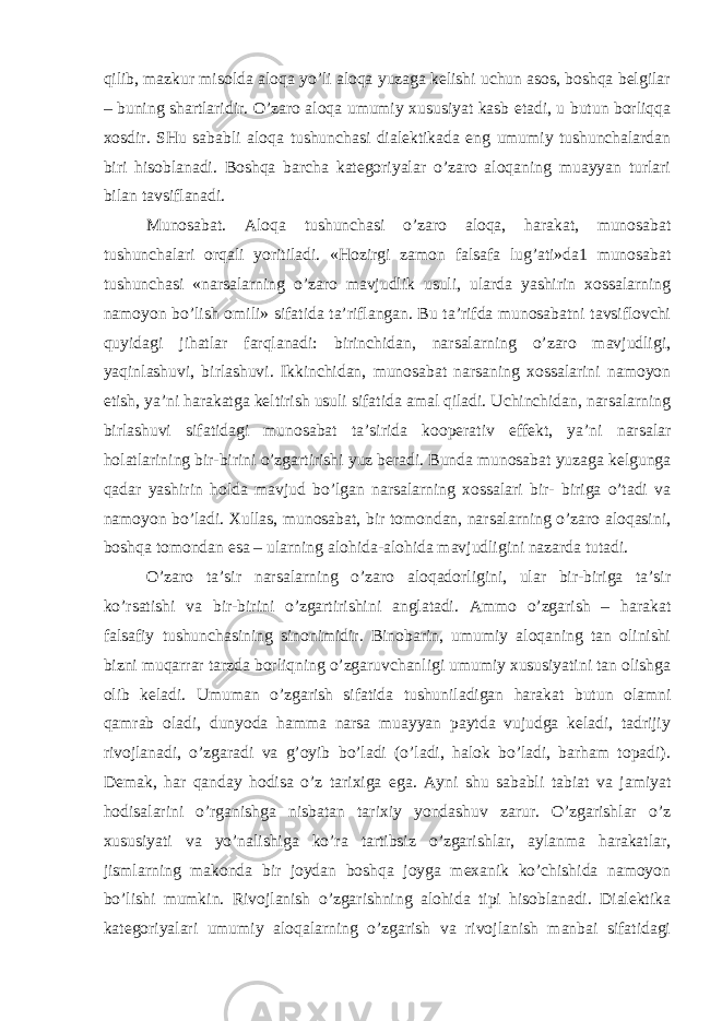 qilib, mazkur misolda aloqa yo’li aloqa yuzaga kelishi uchun asos, boshqa belgilar – buning shartlaridir. O’zaro aloqa umumiy xususiyat kasb etadi, u butun borliqqa xosdir. SHu sababli aloqa tushunchasi dialektikada eng umumiy tushunchalardan biri hisoblanadi. Boshqa barcha kategoriyalar o’zaro aloqaning muayyan turlari bilan tavsiflanadi. Munosabat . Aloqa tushunchasi o’zaro aloqa, harakat, munosabat tushunchalari orqali yoritiladi. «Hozirgi zamon falsafa lug’ati»da1 munosabat tushunchasi «narsalarning o’zaro mavjudlik usuli, ularda yashirin xossalarning namoyon bo’lish omili» sifatida ta’riflangan. Bu ta’rifda munosabatni tavsiflovchi quyidagi jihatlar farqlanadi: birinchidan, narsalarning o’zaro mavjudligi, yaqinlashuvi, birlashuvi. Ikkinchidan, munosabat narsaning xossalarini namoyon etish, ya’ni harakatga keltirish usuli sifatida amal qiladi. Uchinchidan, narsalarning birlashuvi sifatidagi munosabat ta’sirida kooperativ effekt, ya’ni narsalar holatlarining bir-birini o’zgartirishi yuz beradi. Bunda munosabat yuzaga kelgunga qadar yashirin holda mavjud bo’lgan narsalarning xossalari bir- biriga o’tadi va namoyon bo’ladi. Xullas, munosabat, bir tomondan, narsalarning o’zaro aloqasini, boshqa tomondan esa – ularning alohida-alohida mavjudligini nazarda tutadi. O’zaro ta’sir narsalarning o’zaro aloqadorligini, ular bir-biriga ta’sir ko’rsatishi va bir-birini o’zgartirishini anglatadi. Ammo o’zgarish – harakat falsafiy tushunchasining sinonimidir. Binobarin, umumiy aloqaning tan olinishi bizni muqarrar tarzda borliqning o’zgaruvchanligi umumiy xususiyatini tan olishga olib keladi. Umuman o’zgarish sifatida tushuniladigan harakat butun olamni qamrab oladi, dunyoda hamma narsa muayyan paytda vujudga keladi, tadrijiy rivojlanadi, o’zgaradi va g’oyib bo’ladi (o’ladi, halok bo’ladi, barham topadi). Demak, har qanday hodisa o’z tarixiga ega. Ayni shu sababli tabiat va jamiyat hodisalarini o’rganishga nisbatan tarixiy yondashuv zarur. O’zgarishlar o’z xususiyati va yo’nalishiga ko’ra tartibsiz o’zgarishlar, aylanma harakatlar, jismlarning makonda bir joydan boshqa joyga mexanik ko’chishida namoyon bo’lishi mumkin. Rivojlanish o’zgarishning alohida tipi hisoblanadi. Dialektika kategoriyalari umumiy aloqalarning o’zgarish va rivojlanish manbai sifatidagi 