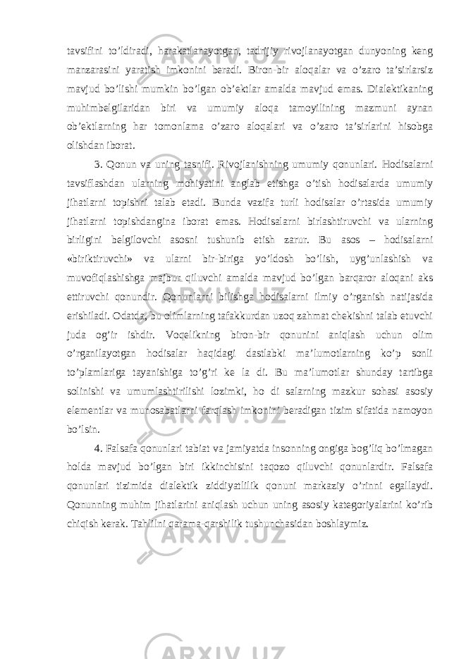 tavsifini to’ldiradi, harakatlanayotgan, tadrijiy rivojlanayotgan dunyoning keng manzarasini yaratish imkonini beradi. Biron-bir aloqalar va o’zaro ta’sirlarsiz mavjud bo’lishi mumkin bo’lgan ob’ektlar amalda mavjud emas. Dialektikaning muhimbelgilaridan biri va umumiy aloqa tamoyilining mazmuni aynan ob’ektlarning har tomonlama o’zaro aloqalari va o’zaro ta’sirlarini hisobga olishdan iborat. 3. Qonun va uning tasnifi. Rivojlanishning umumiy qonunlari. Hodisalarni tavsiflashdan ularning mohiyatini anglab etishga o’tish hodisalarda umumiy jihatlarni topishni talab etadi. Bunda vazifa turli hodisalar o’rtasida umumiy jihatlarni topishdangina iborat emas. Hodisalarni birlashtiruvchi va ularning birligini belgilovchi asosni tushunib etish zarur. Bu asos – hodisalarni «biriktiruvchi» va ularni bir-biriga yo’ldosh bo’lish, uyg’unlashish va muvofiqlashishga majbur qiluvchi amalda mavjud bo’lgan barqaror aloqani aks ettiruvchi qonundir. Qonunlarni bilishga hodisalarni ilmiy o’rganish natijasida erishiladi. Odatda, bu olimlarning tafakkurdan uzoq zahmat chekishni talab etuvchi juda og’ir ishdir. Voqelikning biron-bir qonunini aniqlash uchun olim o’rganilayotgan hodisalar haqidagi dastlabki ma’lumotlarning ko’p sonli to’plamlariga tayanishiga to’g’ri ke la di. Bu ma’lumotlar shunday tartibga solinishi va umumlashtirilishi lozimki, ho di salarning mazkur sohasi asosiy elementlar va munosabatlarni farqlash imkonini beradigan tizim sifatida namoyon bo’lsin. 4. Falsafa qonunlari tabiat va jamiyatda insonning ongiga bog’liq bo’lmagan holda mavjud bo’lgan biri ikkinchisini taqozo qiluvchi qonunlardir. Falsafa qonunlari tizimida dialektik ziddiyatlilik qonuni markaziy o’rinni egallaydi. Qonunning muhim jihatlarini aniqlash uchun uning asosiy kategoriyalarini ko’rib chiqish kerak. Tahlilni qarama-qarshilik tushunchasidan boshlaymiz. 