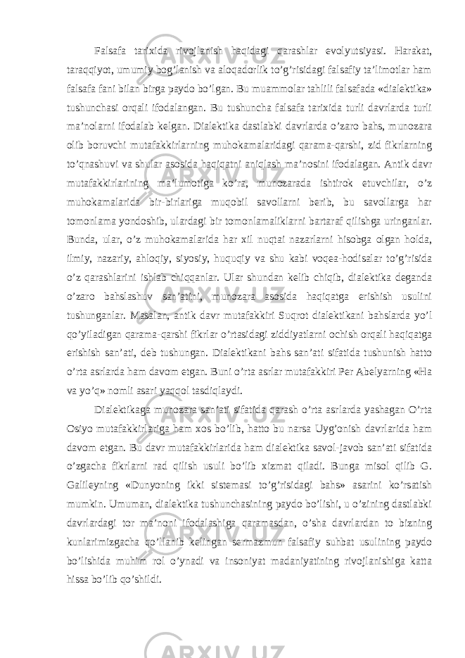 Falsafa tarixida rivojlanish haqidagi qarashlar evolyutsiyasi. Harakat, taraqqiyot, umumiy bog’lanish va aloqadorlik to’g’risidagi falsafiy ta’limotlar ham falsafa fani bilan birga paydo bo’lgan. Bu muammolar tahlili falsafada «dialektika» tushunchasi orqali ifodalangan. Bu tushuncha falsafa tarixida turli davrlarda turli ma’nolarni ifodalab kelgan. Dialektika dastlabki davrlarda o’zaro bahs, munozara olib boruvchi mutafakkirlarning muhokamalaridagi qarama-qarshi, zid fikrlarning to’qnashuvi va shular asosida haqiqatni aniqlash ma’nosini ifodalagan. Antik davr mutafakkirlarining ma’lumotiga ko’ra, munozarada ishtirok etuvchilar, o’z muhokamalarida bir-birlariga muqobil savollarni berib, bu savollarga har tomonlama yondoshib, ulardagi bir tomonlamaliklarni bartaraf qilishga uringanlar. Bunda, ular, o’z muhokamalarida har xil nuqtai nazarlarni hisobga olgan holda, ilmiy, nazariy, ahloqiy, siyosiy, huquqiy va shu kabi voqea-hodisalar to’g’risida o’z qarashlarini ishlab chiqqanlar. Ular shundan kelib chiqib, dialektika deganda o’zaro bahslashuv san’atini, munozara asosida haqiqatga erishish usulini tushunganlar. Masalan, antik davr mutafakkiri Suqrot dialektikani bahslarda yo’l qo’yiladigan qarama-qarshi fikrlar o’rtasidagi ziddiyatlarni ochish orqali haqiqatga erishish san’ati, deb tushungan. Dialektikani bahs san’ati sifatida tushunish hatto o’rta asrlarda ham davom etgan. Buni o’rta asrlar mutafakkiri Per Abelyarning «Ha va yo’q» nomli asari yaqqol tasdiqlaydi. Dialektikaga munozara san’ati sifatida qarash o’rta asrlarda yashagan O’rta Osiyo mutafakkirlariga ham xos bo’lib, hatto bu narsa Uyg’onish davrlarida ham davom etgan. Bu davr mutafakkirlarida ham dialektika savol-javob san’ati sifatida o’zgacha fikrlarni rad qilish usuli bo’lib xizmat qiladi. Bunga misol qilib G. Galileyning «Dunyoning ikki sistemasi to’g’risidagi bahs» asarini ko’rsatish mumkin. Umuman, dialektika tushunchasining paydo bo’lishi, u o’zining dastlabki davrlardagi tor ma’noni ifodalashiga qaramasdan, o’sha davrlardan to bizning kunlarimizgacha qo’llanib kelingan sermazmun falsafiy suhbat usulining paydo bo’lishida muhim rol o’ynadi va insoniyat madaniyatining rivojlanishiga katta hissa bo’lib qo’shildi. 