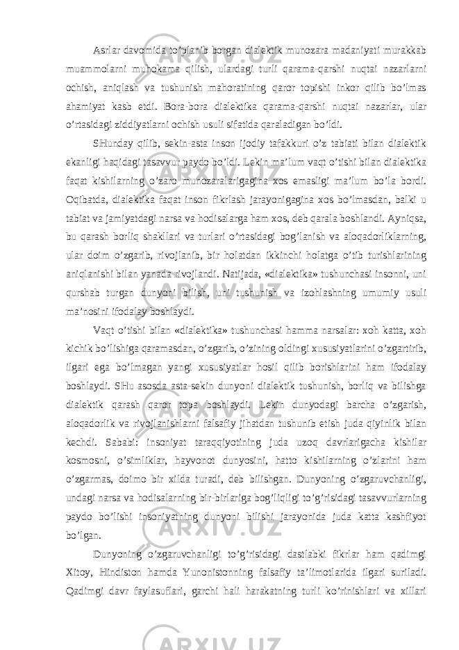 Asrlar davomida to’planib borgan dialektik munozara madaniyati murakkab muammolarni muhokama qilish, ulardagi turli qarama-qarshi nuqtai nazarlarni ochish, aniqlash va tushunish mahoratining qaror topishi inkor qilib bo’lmas ahamiyat kasb etdi. Bora-bora dialektika qarama-qarshi nuqtai nazarlar, ular o’rtasidagi ziddiyatlarni ochish usuli sifatida qaraladigan bo’ldi. SHunday qilib, sekin-asta inson ijodiy tafakkuri o’z tabiati bilan dialektik ekanligi haqidagi tasavvur paydo bo’ldi. Lekin ma’lum vaqt o’tishi bilan dialektika faqat kishilarning o’zaro munozaralarigagina xos emasligi ma’lum bo’la bordi. Oqibatda, dialektika faqat inson fikrlash jarayonigagina xos bo’lmasdan, balki u tabiat va jamiyatdagi narsa va hodisalarga ham xos, deb qarala boshlandi. Ayniqsa, bu qarash borliq shakllari va turlari o’rtasidagi bog’lanish va aloqadorliklarning, ular doim o’zgarib, rivojlanib, bir holatdan ikkinchi holatga o’tib turishlarining aniqlanishi bilan yanada rivojlandi. Natijada, «dialektika» tushunchasi insonni, uni qurshab turgan dunyoni bilish, uni tushunish va izohlashning umumiy usuli ma’nosini ifodalay boshlaydi. Vaqt o’tishi bilan «dialektika» tushunchasi hamma narsalar: xoh katta, xoh kichik bo’lishiga qaramasdan, o’zgarib, o’zining oldingi xususiyatlarini o’zgartirib, ilgari ega bo’lmagan yangi xususiyatlar hosil qilib borishlarini ham ifodalay boshlaydi. SHu asosda asta-sekin dunyoni dialektik tushunish, borliq va bilishga dialektik qarash qaror topa boshlaydi. Lekin dunyodagi barcha o’zgarish, aloqadorlik va rivojlanishlarni falsafiy jihatdan tushunib etish juda qiyinlik bilan kechdi. Sababi: insoniyat taraqqiyotining juda uzoq davrlarigacha kishilar kosmosni, o’simliklar, hayvonot dunyosini, hatto kishilarning o’zlarini ham o’zgarmas, doimo bir xilda turadi, deb bilishgan. Dunyoning o’zgaruvchanligi, undagi narsa va hodisalarning bir-birlariga bog’liqligi to’g’risidagi tasavvurlarning paydo bo’lishi insoniyatning dunyoni bilishi jarayonida juda katta kashfiyot bo’lgan. Dunyoning o’zgaruvchanligi to’g’risidagi dastlabki fikrlar ham qadimgi Xitoy, Hindiston hamda Yunonistonning falsafiy ta’limotlarida ilgari suriladi. Qadimgi davr faylasuflari, garchi hali harakatning turli ko’rinishlari va xillari 