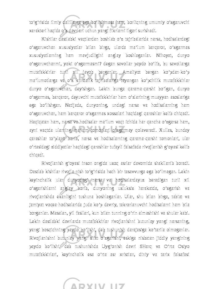 to’g’risida ilmiy dalillarga ega bo’lishmasa ham, borliqning umumiy o’zgaruvchi xarakteri haqida o’z davrlari uchun yangi fikrlarni ilgari surishadi. Kishilar dastlabki vaqtlardan boshlab o’z tajribalarida narsa, hodisalardagi o’zgaruvchan xususiyatlar bilan birga, ularda ma’lum barqaror, o’zgarmas xususiyatlarning ham mavjudligini anglay boshlaganlar. Nihoyat, dunyo o’zgaruvchanmi, yoki o’zgarmasmi? degan savollar paydo bo’lib, bu savollarga mutafakkirlar turli xil javob berganlar. Amaliyot bergan ko’pdan-ko’p ma’lumotlarga va o’z kundalik tajribalariga tayangan ko’pchilik mutafakkirlar dunyo o’zgaruvchan, deyishgan. Lekin bunga qarama-qarshi bo’lgan, dunyo o’zgarmas, barqaror, deyuvchi mutafakkirlar ham o’zlarining muayyan asoslariga ega bo’lishgan. Natijada, dunyoning, undagi narsa va hodisalarning ham o’zgaruvchan, ham barqaror o’zgarmas xossalari haqidagi qarashlar kelib chiqadi. Haqiqatan ham, narsa va hodisalar ma’lum vaqt ichida har qancha o’zgarsa ham, ayni vaqtda ularning ma’lum tomonlari o’zgarmay qolaveradi. Xullas, bunday qarashlar to’plana borib, narsa va hodisalarning qarama-qarshi tomonlari, ular o’rtasidagi ziddiyatlar haqidagi qarashlar tufayli falsafada rivojlanish g’oyasi kelib chiqadi. Rivojlanish g’oyasi inson ongida uzoq asrlar davomida shakllanib boradi. Dastlab kishilar rivojla-nish to’g’risida hech bir tasavvurga ega bo’lmagan. Lekin keyinchalik ular dunyodagi narsa va hodisalardayuz beradigan turli xil o’zgarishlarni anglay borib, dunyoning uzluksiz harakatda, o’zgarish va rivojlanishda ekanligini tushuna boshlaganlar. Ular, shu bilan birga, tabiat va jamiyat voqea-hodisalarida juda ko’p davriy, takrorlanuvchi hodisalarni ham bila borganlar. Masalan, yil fasllari, kun bilan tunning o’rin almashishi va shular kabi. Lekin dastlabki davrlarda mutafakkirlar rivojlanishni butunlay yangi narsaning, yangi bosqichning paydo bo’lishi, deb tushunish darajasiga ko’tarila olmaganlar. Rivojlanishni butunlay yangi sifat o’zgarishi, eskiga nisbatan jiddiy yangining paydo bo’lishi, deb tushunishda Uyg’onish davri SHarq va O’rta Osiyo mutafakkirlari, keyinchalik esa o’rta asr xristian, diniy va tarix falsafasi 