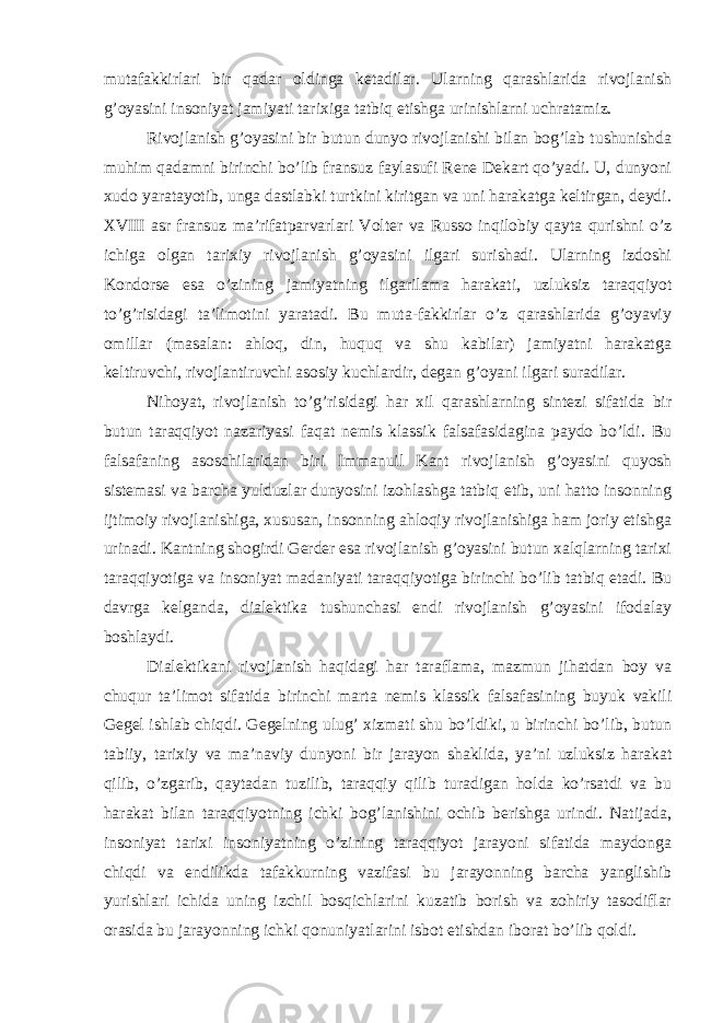 mutafakkirlari bir qadar oldinga ketadilar. Ularning qarashlarida rivojlanish g’oyasini insoniyat jamiyati tarixiga tatbiq etishga urinishlarni uchratamiz. Rivojlanish g’oyasini bir butun dunyo rivojlanishi bilan bog’lab tushunishda muhim qadamni birinchi bo’lib fransuz faylasufi Rene Dekart qo’yadi. U, dunyoni xudo yaratayotib, unga dastlabki turtkini kiritgan va uni harakatga keltirgan, deydi. XVIII asr fransuz ma’rifatparvarlari Volter va Russo inqilobiy qayta qurishni o’z ichiga olgan tarixiy rivojlanish g’oyasini ilgari surishadi. Ularning izdoshi Kondorse esa o’zining jamiyatning ilgarilama harakati, uzluksiz taraqqiyot to’g’risidagi ta’limotini yaratadi. Bu muta-fakkirlar o’z qarashlarida g’oyaviy omillar (masalan: ahloq, din, huquq va shu kabilar) jamiyatni harakatga keltiruvchi, rivojlantiruvchi asosiy kuchlardir, degan g’oyani ilgari suradilar. Nihoyat, rivojlanish to’g’risidagi har xil qarashlarning sintezi sifatida bir butun taraqqiyot nazariyasi faqat nemis klassik falsafasidagina paydo bo’ldi. Bu falsafaning asoschilaridan biri Immanuil Kant rivojlanish g’oyasini quyosh sistemasi va barcha yulduzlar dunyosini izohlashga tatbiq etib, uni hatto insonning ijtimoiy rivojlanishiga, xususan, insonning ahloqiy rivojlanishiga ham joriy etishga urinadi. Kantning shogirdi Gerder esa rivojlanish g’oyasini butun xalqlarning tarixi taraqqiyotiga va insoniyat madaniyati taraqqiyotiga birinchi bo’lib tatbiq etadi. Bu davrga kelganda, dialektika tushunchasi endi rivojlanish g’oyasini ifodalay boshlaydi. Dialektikani rivojlanish haqidagi har taraflama, mazmun jihatdan boy va chuqur ta’limot sifatida birinchi marta nemis klassik falsafasining buyuk vakili Gegel ishlab chiqdi. Gegelning ulug’ xizmati shu bo’ldiki, u birinchi bo’lib, butun tabiiy, tarixiy va ma’naviy dunyoni bir jarayon shaklida, ya’ni uzluksiz harakat qilib, o’zgarib, qaytadan tuzilib, taraqqiy qilib turadigan holda ko’rsatdi va bu harakat bilan taraqqiyotning ichki bog’lanishini ochib berishga urindi. Natijada, insoniyat tarixi insoniyatning o’zining taraqqiyot jarayoni sifatida maydonga chiqdi va endilikda tafakkurning vazifasi bu jarayonning barcha yanglishib yurishlari ichida uning izchil bosqichlarini kuzatib borish va zohiriy tasodiflar orasida bu jarayonning ichki qonuniyatlarini isbot etishdan iborat bo’lib qoldi. 