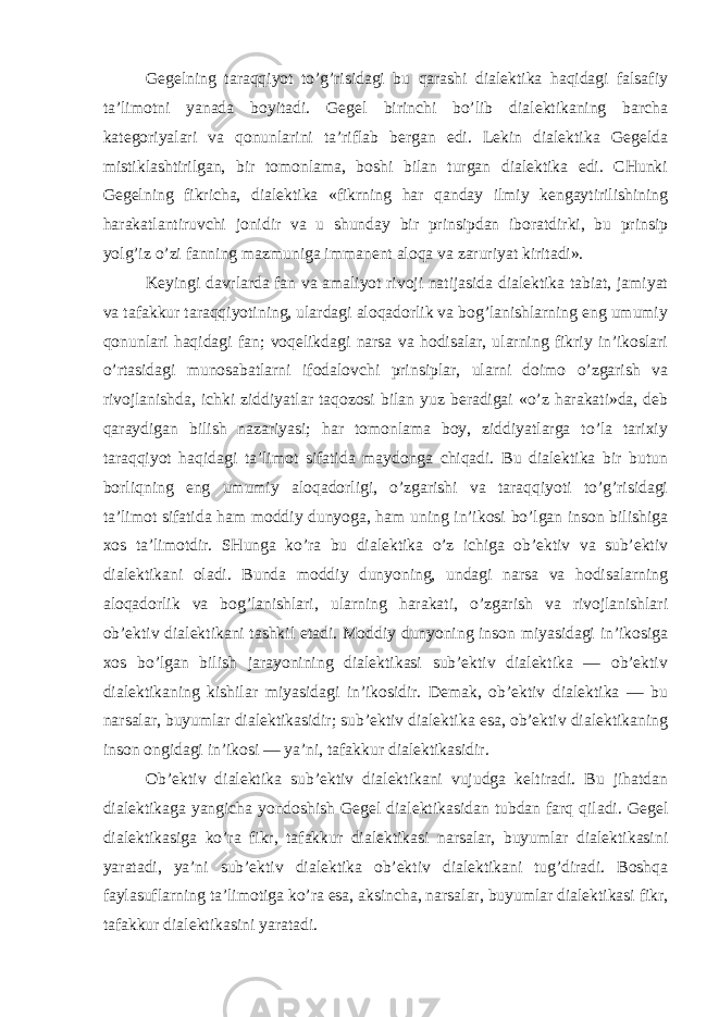 Gegelning taraqqiyot to’g’risidagi bu qarashi dialektika haqidagi falsafiy ta’limotni yanada boyitadi. Gegel birinchi bo’lib dialektikaning barcha kategoriyalari va qonunlarini ta’riflab bergan edi. Lekin dialektika Gegelda mistiklashtirilgan, bir tomonlama, boshi bilan turgan dialektika edi. CHunki Gegelning fikricha, dialektika «fikrning har qanday ilmiy kengaytirilishining harakatlantiruvchi jonidir va u shunday bir prinsipdan iboratdirki, bu prinsip yolg’iz o’zi fanning mazmuniga immanent aloqa va zaruriyat kiritadi». Keyingi davrlarda fan va amaliyot rivoji natijasida dialektika tabiat, jamiyat va tafakkur taraqqiyotining, ulardagi aloqadorlik va bog’lanishlarning eng umumiy qonunlari haqidagi fan; voqelikdagi narsa va hodisalar, ularning fikriy in’ikoslari o’rtasidagi munosabatlarni ifodalovchi prinsiplar, ularni doimo o’zgarish va rivojlanishda, ichki ziddiyatlar taqozosi bilan yuz beradigai «o’z harakati»da, deb qaraydigan bilish nazariyasi; har tomonlama boy, ziddiyatlarga to’la tarixiy taraqqiyot haqidagi ta’limot sifatida maydonga chiqadi. Bu dialektika bir butun borliqning eng umumiy aloqadorligi, o’zgarishi va taraqqiyoti to’g’risidagi ta’limot sifatida ham moddiy dunyoga, ham uning in’ikosi bo’lgan inson bilishiga xos ta’limotdir. SHunga ko’ra bu dialektika o’z ichiga ob’ektiv va sub’ektiv dialektikani oladi. Bunda moddiy dunyoning, undagi narsa va hodisalarning aloqadorlik va bog’lanishlari, ularning harakati, o’zgarish va rivojlanishlari ob’ektiv dialektikani tashkil etadi. Moddiy dunyoning inson miyasidagi in’ikosiga xos bo’lgan bilish jarayonining dialektikasi sub’ektiv dialektika — ob’ektiv dialektikaning kishilar miyasidagi in’ikosidir. Demak, ob’ektiv dialektika — bu narsalar, buyumlar dialektikasidir; sub’ektiv dialektika esa, ob’ektiv dialektikaning inson ongidagi in’ikosi — ya’ni, tafakkur dialektikasidir. Ob’ektiv dialektika sub’ektiv dialektikani vujudga keltiradi. Bu jihatdan dialektikaga yangicha yondoshish Gegel dialektikasidan tubdan farq qiladi. Gegel dialektikasiga ko’ra fikr, tafakkur dialektikasi narsalar, buyumlar dialektikasini yaratadi, ya’ni sub’ektiv dialektika ob’ektiv dialektikani tug’diradi. Boshqa faylasuflarning ta’limotiga ko’ra esa, aksincha, narsalar, buyumlar dialektikasi fikr, tafakkur dialektikasini yaratadi. 