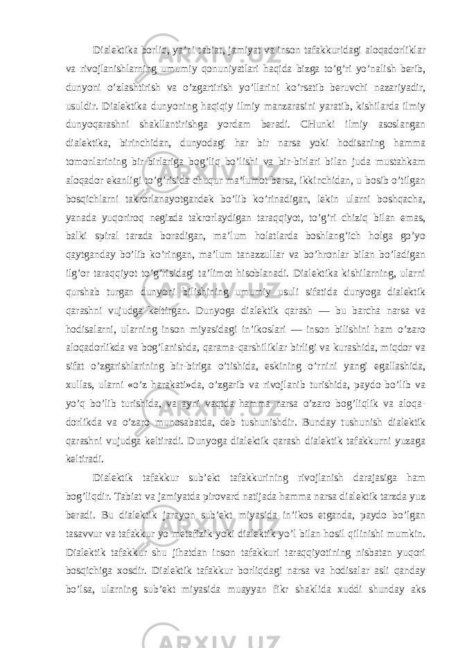 Dialektika borliq, ya’ni tabiat, jamiyat va inson tafakkuridagi aloqadorliklar va rivojlanishlarning umumiy qonuniyatlari haqida bizga to’g’ri yo’nalish berib, dunyoni o’zlashtirish va o’zgartirish yo’llarini ko’rsatib beruvchi nazariyadir, usuldir. Dialektika dunyoning haqiqiy ilmiy manzarasini yaratib, kishilarda ilmiy dunyoqarashni shakllantirishga yordam beradi. CHunki ilmiy asoslangan dialektika, birinchidan, dunyodagi har bir narsa yoki hodisaning hamma tomonlarining bir-birlariga bog’liq bo’lishi va bir-birlari bilan juda mustahkam aloqador ekanligi to’g’risida chuqur ma’lumot bersa, ikkinchidan, u bosib o’tilgan bosqichlarni takrorlanayotgandek bo’lib ko’rinadigan, lekin ularni boshqacha, yanada yuqoriroq negizda takrorlaydigan taraqqiyot, to’g’ri chiziq bilan emas, balki spiral tarzda boradigan, ma’lum holatlarda boshlang’ich holga go’yo qaytganday bo’lib ko’ringan, ma’lum tanazzullar va bo’hronlar bilan bo’ladigan ilg’or taraqqiyot to’g’risidagi ta’limot hisoblanadi. Dialektika kishilarning, ularni qurshab turgan dunyoni bilishining umumiy usuli sifatida dunyoga dialektik qarashni vujudga keltirgan. Dunyoga dialektik qarash — bu barcha narsa va hodisalarni, ularning inson miyasidagi in’ikoslari — inson bilishini ham o’zaro aloqadorlikda va bog’lanishda, qarama-qarshiliklar birligi va kurashida, miqdor va sifat o’zgarishlarining bir-biriga o’tishida, eskining o’rnini yangi egallashida, xullas, ularni «o’z harakati»da, o’zgarib va rivojlanib turishida, paydo bo’lib va yo’q bo’lib turishida, va ayni vaqtda hamma narsa o’zaro bog’liqlik va aloqa- dorlikda va o’zaro munosabatda, deb tushunishdir. Bunday tushunish dialektik qarashni vujudga keltiradi. Dunyoga dialektik qarash dialektik tafakkurni yuzaga keltiradi. Dialektik tafakkur sub’ekt tafakkurining rivojlanish darajasiga ham bog’liqdir. Tabiat va jamiyatda pirovard natijada hamma narsa dialektik tarzda yuz beradi. Bu dialektik jarayon sub’ekt miyasida in’ikos etganda, paydo bo’lgan tasavvur va tafakkur yo metafizik yoki dialektik yo’l bilan hosil qilinishi mumkin. Dialektik tafakkur shu jihatdan inson tafakkuri taraqqiyotining nisbatan yuqori bosqichiga xosdir. Dialektik tafakkur borliqdagi narsa va hodisalar asli qanday bo’lsa, ularning sub’ekt miyasida muayyan fikr shaklida xuddi shunday aks 