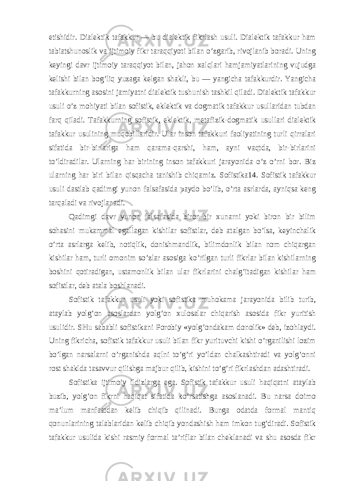 etishidir. Dialektik tafakkur — bu dialektik fikrlash usuli. Dialektik tafakkur ham tabiatshunoslik va ijtimoiy fikr taraqqiyoti bilan o’zgarib, rivojlanib boradi. Uning keyingi davr ijtimoiy taraqqiyot bilan, jahon xalqlari hamjamiyatlarining vujudga kelishi bilan bog’liq yuzaga kelgan shakli, bu — yangicha tafakkurdir. Yangicha tafakkurning asosini jamiyatni dialektik tushunish tashkil qiladi. Dialektik tafakkur usuli o’z mohiyati bilan sofistik, eklektik va dogmatik tafakkur usullaridan tubdan farq qiladi. Tafakkurning sofistik, eklektik, metafizik-dogmatik usullari dialektik tafakkur usulining muqobillaridir. Ular inson tafakkuri faoliyatining turli qirralari sifatida bir-birlariga ham qarama-qarshi, ham, ayni vaqtda, bir-birlarini to’ldiradilar. Ularning har birining inson tafakkuri jarayonida o’z o’rni bor. Biz ularning har biri bilan qisqacha tanishib chiqamiz. Sofistika14. Sofistik tafakkur usuli dastlab qadimgi yunon falsafasida paydo bo’lib, o’rta asrlarda, ayniqsa keng tarqaladi va rivojlanadi. Qadimgi davr yunon falsafasida biron-bir xunarni yoki biron bir bilim sohasini mukammal egallagan kishilar sofistlar, deb atalgan bo’lsa, keyinchalik o’rta asrlarga kelib, notiqlik, donishmandlik, bilimdonlik bilan nom chiqargan kishilar ham, turli omonim so’zlar asosiga ko’rilgan turli fikrlar bilan kishilarning boshini qotiradigan, ustamonlik bilan ular fikrlarini chalg’itadigan kishilar ham sofistlar, deb atala boshlanadi. Sofistik tafakkur usuli yoki sofistika muhokama jarayonida bilib turib, ataylab yolg’on asoslardan yolg’on xulosalar chiqarish asosida fikr yuritish usulidir. SHu sababli sofistikani Forobiy «yolg’ondakam donolik» deb, izohlaydi. Uning fikricha, sofistik tafakkur usuli bilan fikr yurituvchi kishi o’rganilishi lozim bo’lgan narsalarni o’rganishda aqlni to’g’ri yo’ldan chalkashtiradi va yolg’onni rost shaklda tasavvur qilishga majbur qilib, kishini to’g’ri fikrlashdan adashtiradi. Sofistika ijtimoiy ildizlarga ega. Sofistik tafakkur usuli haqiqatni ataylab buzib, yolg’on fikrni haqiqat sifatida ko’rsatishga asoslanadi. Bu narsa doimo ma’lum manfaatdan kelib chiqib qilinadi. Bunga odatda formal mantiq qonunlarining talablaridan kelib chiqib yondashish ham imkon tug’diradi. Sofistik tafakkur usulida kishi rasmiy formal ta’riflar bilan cheklanadi va shu asosda fikr 