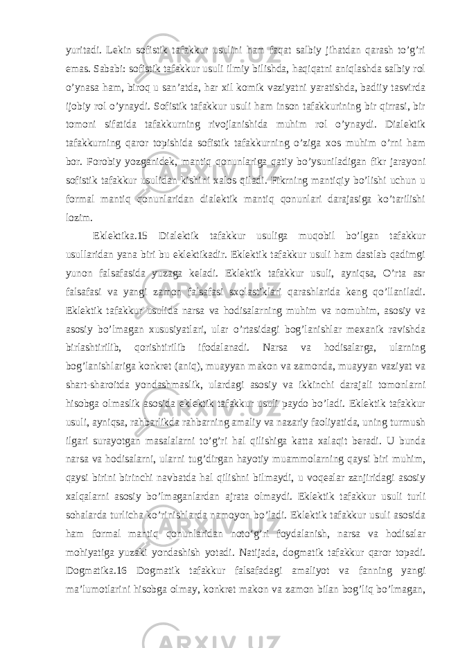 yuritadi. Lekin sofistik tafakkur usulini ham faqat salbiy jihatdan qarash to’g’ri emas. Sababi: sofistik tafakkur usuli ilmiy bilishda, haqiqatni aniqlashda salbiy rol o’ynasa ham, biroq u san’atda, har xil komik vaziyatni yaratishda, badiiy tasvirda ijobiy rol o’ynaydi. Sofistik tafakkur usuli ham inson tafakkurining bir qirrasi, bir tomoni sifatida tafakkurning rivojlanishida muhim rol o’ynaydi. Dialektik tafakkurning qaror topishida sofistik tafakkurning o’ziga xos muhim o’rni ham bor. Forobiy yozganidek, mantiq qonunlariga qatiy bo’ysuniladigan fikr jarayoni sofistik tafakkur usulidan kishini xalos qiladi. Fikrning mantiqiy bo’lishi uchun u formal mantiq qonunlaridan dialektik mantiq qonunlari darajasiga ko’tarilishi lozim. Eklektika.15 Dialektik tafakkur usuliga muqobil bo’lgan tafakkur usullaridan yana biri bu eklektikadir. Eklektik tafakkur usuli ham dastlab qadimgi yunon falsafasida yuzaga keladi. Eklektik tafakkur usuli, ayniqsa, O’rta asr falsafasi va yangi zamon falsafasi sxolastiklari qarashlarida keng qo’llaniladi. Eklektik tafakkur usulida narsa va hodisalarning muhim va nomuhim, asosiy va asosiy bo’lmagan xususiyatlari, ular o’rtasidagi bog’lanishlar mexanik ravishda birlashtirilib, qorishtirilib ifodalanadi. Narsa va hodisalarga, ularning bog’lanishlariga konkret (aniq), muayyan makon va zamonda, muayyan vaziyat va shart-sharoitda yondashmaslik, ulardagi asosiy va ikkinchi darajali tomonlarni hisobga olmaslik asosida eklektik tafakkur usuli paydo bo’ladi. Eklektik tafakkur usuli, ayniqsa, rahbarlikda rahbarning amaliy va nazariy faoliyatida, uning turmush ilgari surayotgan masalalarni to’g’ri hal qilishiga katta xalaqit beradi. U bunda narsa va hodisalarni, ularni tug’dirgan hayotiy muammolarning qaysi biri muhim, qaysi birini birinchi navbatda hal qilishni bilmaydi, u voqealar zanjiridagi asosiy xalqalarni asosiy bo’lmaganlardan ajrata olmaydi. Eklektik tafakkur usuli turli sohalarda turlicha ko’rinishlarda namoyon bo’ladi. Eklektik tafakkur usuli asosida ham formal mantiq qonunlaridan noto’g’ri foydalanish, narsa va hodisalar mohiyatiga yuzaki yondashish yotadi. Natijada, dogmatik tafakkur qaror topadi. Dogmatika.16 Dogmatik tafakkur falsafadagi amaliyot va fanning yangi ma’lumotlarini hisobga olmay, konkret makon va zamon bilan bog’liq bo’lmagan, 